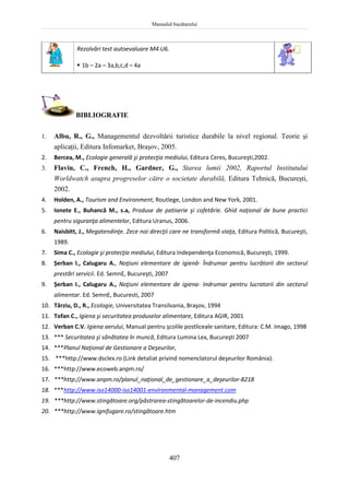 Manualul bucătarului
407
Rezolvări test autoevaluare M4.U6.
 1b – 2a – 3a,b,c,d – 4a
BIBLIOGRAFIE
1. Albu, R., G., Managementul dezvoltării turistice durabile la nivel regional. Teorie şi
aplicaţii, Editura Infomarket, Braşov, 2005.
2. Bercea, M., Ecologie generală şi protecţia mediului, Editura Ceres, Bucureşti,2002.
3. Flavin, C., French, H., Gardner, G., Starea lumii 2002, Raportul Institutului
Worldwatch asupra progreselor către o societate durabilă, Editura Tehnică, Bucureşti,
2002.
4. Holden, A., Tourism and Environment, Routlege, London and New York, 2001.
5. Ionete E., Buhancă M., s.a, Produse de patiserie şi cofetărie. Ghid naţional de bune practici
pentru siguranţa alimentelor, Editura Uranus, 2006.
6. Naisbitt, J., Megatendinţe. Zece noi direcţii care ne transformă viaţa, Editura Politică, Bucureşti,
1989.
7. Sima C., Ecologie şi protecţia mediului, Editura Independenţa Economică, Bucureşti, 1999.
8. Șerban I., Calugaru A., Noţiuni elementare de igienă- Îndrumar pentru lucrătorii din sectorul
prestări servicii. Ed. SemnE, Bucureşti, 2007
9. Șerban I., Calugaru A., Noţiuni elementare de igiena- Indrumar pentru lucratorii din sectorul
alimentar. Ed. SemnE, Bucuresti, 2007
10. Târziu, D., R., Ecologie, Universitatea Transilvania, Braşov, 1994
11. Tofan C., Igiena şi securitatea produselor alimentare, Editura AGIR, 2001
12. Verban C.V. Igiena aerului, Manual pentru şcolile postliceale sanitare, Editura: C.M. Imago, 1998
13. *** Securitatea şi sănătatea în muncă, Editura Lumina Lex, Bucureşti 2007
14. ***Planul Naţional de Gestionare a Deşeurilor,
15. ***http://www.dsclex.ro (Link detaliat privind nomenclatorul deşeurilor România).
16. ***http://www.ecoweb.anpm.ro/
17. ***http://www.anpm.ro/planul_naţional_de_gestionare_a_deşeurilor-8218
18. ***http://www.iso14000-iso14001-environmental-management.com
19. ***http://www.stingătoare.org/păstrarea-stingătoarelor-de-incendiu.php
20. ***http://www.ignifugare.ro/stingătoare.htm
 