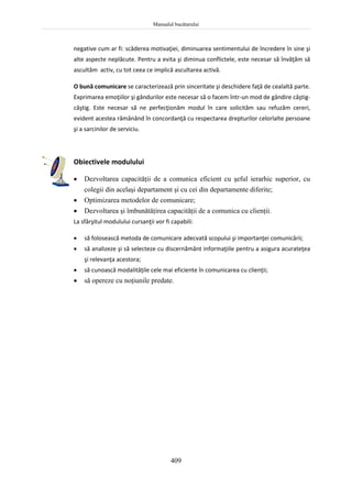 Manualul bucătarului
409
negative cum ar fi: scăderea motivaţiei, diminuarea sentimentului de încredere în sine şi
alte aspecte neplăcute. Pentru a evita şi diminua conflictele, este necesar să învăţăm să
ascultăm activ, cu tot ceea ce implică ascultarea activă.
O bună comunicare se caracterizează prin sinceritate şi deschidere faţă de cealaltă parte.
Exprimarea emoţiilor şi gândurilor este necesar să o facem într-un mod de gândire câştig-
câştig. Este necesar să ne perfecţionăm modul în care solicităm sau refuzăm cereri,
evident acestea rămânând în concordanţă cu respectarea drepturilor celorlalte persoane
şi a sarcinilor de serviciu.
Obiectivele modulului
 Dezvoltarea capacităţii de a comunica eficient cu şeful ierarhic superior, cu
colegii din acelaşi departament şi cu cei din departamente diferite;
 Optimizarea metodelor de comunicare;
 Dezvoltarea şi îmbunătăţirea capacităţii de a comunica cu clienţii.
La sfârşitul modulului cursanţii vor fi capabili:
 să folosească metoda de comunicare adecvată scopului şi importanţei comunicării;
 să analizeze şi să selecteze cu discernământ informaţiile pentru a asigura acurateţea
şi relevanţa acestora;
 să cunoască modalităţile cele mai eficiente în comunicarea cu clienţii;
 să opereze cu noţiunile predate.
 