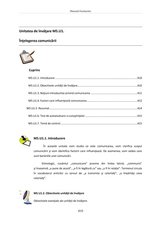 Manualul bucătarului
410
Unitatea de învăţare M5.U1.
Înţelegerea comunicării
Cuprins
M5.U1.1. Introducere ..............................................................................................................410
M5.U1.2. Obiectivele unităţii de învăţare................................................................................410
M5.U1.3. Noţiuni introductive privind comunicarea ..............................................................411
M5.U1.4. Factori care influenţează comunicarea....................................................................412
M5.U1.5. Rezumat......................................................................................................................414
M5.U1.6. Test de autoevaluare a cunoştinţelor......................................................................415
M5.U1.7. Temă de control.......................................................................................................415
M5.U1.1. Introducere
În această unitate vom studia ce este comunicarea, vom clarifica scopul
comunicării şi vom identifica factorii care influenţează. De asemenea, vom vedea care
sunt barierele unei comunicări.
Etimologic, cuvântul „comunicare” provine din limba latină; „communis”
şi înseamnă „a pune de acord”, „a fi în legătură cu” sau „a fi în relaţie”. Termenul circula
în vocabularul anticilor cu sensul de „a transmite şi celorlalţi”, „a împărtăşi ceva
celorlalţi”.
M5.U1.2. Obiectivele unităţii de învăţare
Obiectivele esenţiale ale unităţii de învăţare:
 