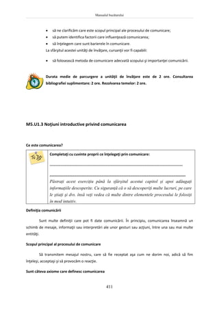 Manualul bucătarului
411
 să ne clarificăm care este scopul principal ale procesului de comunicare;
 să putem identifica factorii care influenţează comunicarea;
 să înţelegem care sunt barierele în comunicare.
La sfârşitul acestei unităţi de învăţare, cursanţii vor fi capabili:
 să folosească metoda de comunicare adecvată scopului şi importanţei comunicării.
Durata medie de parcurgere a unităţii de învăţare este de 2 ore. Consultarea
bibliografiei suplimentare: 2 ore. Rezolvarea temelor: 2 ore.
M5.U1.3 Noţiuni introductive privind comunicarea
Ce este comunicarea?
Completaţi cu cuvinte proprii ce înţelegeţi prin comunicare:
...........................................................................................................................
...........................................................................................................................
Păstraţi acest exerciţiu până la sfârşitul acestui capitol şi apoi adăugaţi
informaţiile descoperite. Cu siguranţă că o să descoperiţi multe lucruri, pe care
le ştiaţi şi dvs. însă veţi vedea că multe dintre elementele procesului le folosiţi
în mod intuitiv.
Definiţia comunicării
Sunt multe definiţii care pot fi date comunicării. În principiu, comunicarea înseamnă un
schimb de mesaje, informaţii sau interpretări ale unor gesturi sau acţiuni, între una sau mai multe
entităţi.
Scopul principal al procesului de comunicare
Să transmitem mesajul nostru, care să fie receptat aşa cum ne dorim noi, adică să fim
înţeleşi, acceptaşi şi să provocăm o reacţie.
Sunt câteva axiome care definesc comunicarea
 