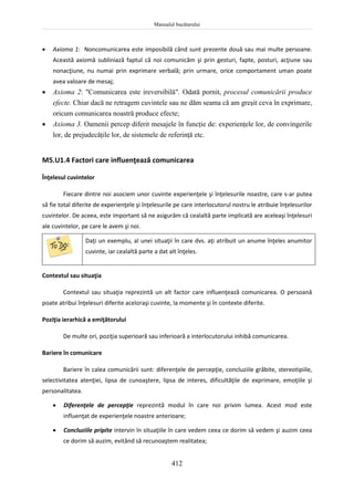 Manualul bucătarului
412
 Axioma 1: Noncomunicarea este imposibilă când sunt prezente două sau mai multe persoane.
Această axiomă subliniază faptul că noi comunicăm şi prin gesturi, fapte, posturi, acţiune sau
nonacţiune, nu numai prin exprimare verbală; prin urmare, orice comportament uman poate
avea valoare de mesaj;
 Axioma 2: "Comunicarea este ireversibilă". Odată pornit, procesul comunicării produce
efecte. Chiar dacă ne retragem cuvintele sau ne dăm seama că am greşit ceva în exprimare,
oricum comunicarea noastră produce efecte;
 Axioma 3. Oamenii percep diferit mesajele în funcţie de: experienţele lor, de convingerile
lor, de prejudecăţile lor, de sistemele de referinţă etc.
M5.U1.4 Factori care influenţează comunicarea
Înţelesul cuvintelor
Fiecare dintre noi asociem unor cuvinte experienţele şi înţelesurile noastre, care s-ar putea
să fie total diferite de experienţele şi înţelesurile pe care interlocutorul nostru le atribuie înţelesurilor
cuvintelor. De aceea, este important să ne asigurăm că cealaltă parte implicată are aceleaşi înţelesuri
ale cuvintelor, pe care le avem şi noi.
Daţi un exemplu, al unei situaţii în care dvs. aţi atribuit un anume înţeles anumitor
cuvinte, iar cealaltă parte a dat alt înţeles.
Contextul sau situaţia
Contextul sau situaţia reprezintă un alt factor care influenţează comunicarea. O persoană
poate atribui înţelesuri diferite aceloraşi cuvinte, la momente şi în contexte diferite.
Poziţia ierarhică a emiţătorului
De multe ori, poziţia superioară sau inferioară a interlocutorului inhibă comunicarea.
Bariere în comunicare
Bariere în calea comunicării sunt: diferenţele de percepţie, concluziile grăbite, stereotipiile,
selectivitatea atenţiei, lipsa de cunoaştere, lipsa de interes, dificultăţile de exprimare, emoţiile şi
personalitatea.
 Diferenţele de percepţie reprezintă modul în care noi privim lumea. Acest mod este
influenţat de experienţele noastre anterioare;
 Concluziile pripite intervin în situaţiile în care vedem ceea ce dorim să vedem şi auzim ceea
ce dorim să auzim, evitând să recunoaştem realitatea;
 