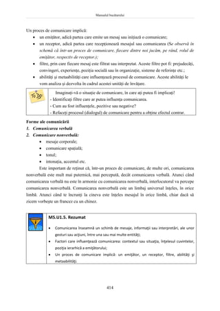 Manualul bucătarului
414
Un proces de comunicare implică:
 un emiţător, adică partea care emite un mesaj sau iniţiază o comunicare;
 un receptor, adică partea care recepţionează mesajul sau comunicarea (Se observă în
schemă că într-un proces de comunicare, fiecare dintre noi jucăm, pe rând, rolul de
emiţător, respectiv de receptor.);
 filtre, prin care fiecare mesaj este filtrat sau interpretat. Aceste filtre pot fi: prejudecăţi,
convingeri, experienţe, poziţia socială sau în organizaţie, sisteme de referinţe etc.;
 abilităţi şi metaabilităţi care influenţează procesul de comunicare. Aceste abilităţi le
vom analiza şi dezvolta în cadrul acestei unităţi de învăţare.
Imaginaţi-vă o situaţie de comunicare, în care aţi putea fi implicaţi!
- Identificaţi filtre care ar putea influenţa comunicarea.
- Cum au fost influenţele, pozitive sau negative?
- Refaceţi procesul (dialogul) de comunicare pentru a obţine efectul contrar.
Forme ale comunicării
1. Comunicarea verbală
2. Comunicare nonverbală:
 mesaje corporale;
 comunicare spaţială;
 tonul;
 intonaţia, accentul etc.
Este important de reţinut că, într-un proces de comunicare, de multe ori, comunicarea
nonverbală este mult mai puternică, mai percepută, decât comunicarea verbală. Atunci când
comunicarea verbală nu este în armonie cu comunicarea nonverbală, interlocutorul va percepe
comunicarea nonverbală. Comunicarea nonverbală este un limbaj universal înţeles, în orice
limbă. Atunci când te încrunţi la cineva este înţeles mesajul în orice limbă, chiar dacă să
zicem vorbeşte un francez cu un chinez.
M5.U1.5. Rezumat
 Comunicarea înseamnă un schimb de mesaje, informaţii sau interpretări, ale unor
gesturi sau acţiuni, între una sau mai multe entităţi;
 Factori care influenţează comunicarea: contextul sau situaţia, înţelesul cuvintelor,
poziţia ierarhică a emiţătorului;
 Un proces de comunicare implică: un emiţător, un receptor, filtre, abilităţi şi
metaabilităţi.
 