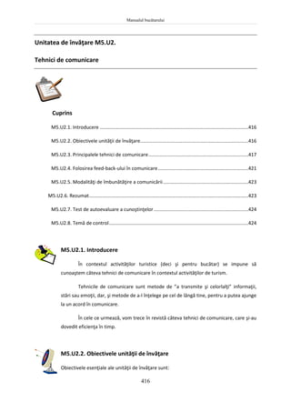 Manualul bucătarului
416
Unitatea de învăţare M5.U2.
Tehnici de comunicare
Cuprins
M5.U2.1. Introducere ..............................................................................................................416
M5.U2.2. Obiectivele unităţii de învăţare................................................................................416
M5.U2.3. Principalele tehnici de comunicare..........................................................................417
M5.U2.4. Folosirea feed-back-ului în comunicare...................................................................421
M5.U2.5. Modalităţi de îmbunătăţire a comunicării...............................................................423
M5.U2.6. Rezumat......................................................................................................................423
M5.U2.7. Test de autoevaluare a cunoştinţelor......................................................................424
M5.U2.8. Temă de control.......................................................................................................424
M5.U2.1. Introducere
În contextul activităţilor turistice (deci şi pentru bucătar) se impune să
cunoaştem câteva tehnici de comunicare în contextul activităţilor de turism.
Tehnicile de comunicare sunt metode de ”a transmite şi celorlalţi” informaţii,
stări sau emoţii, dar, şi metode de a-l înţelege pe cel de lângă tine, pentru a putea ajunge
la un acord în comunicare.
În cele ce urmează, vom trece în revistă câteva tehnici de comunicare, care şi-au
dovedit eficienţa în timp.
M5.U2.2. Obiectivele unităţii de învăţare
Obiectivele esenţiale ale unităţii de învăţare sunt:
 
