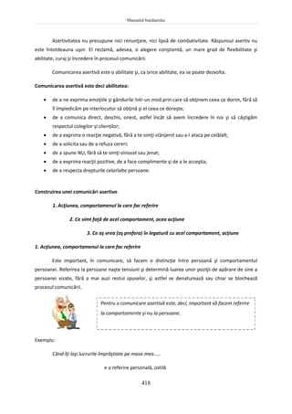 Manualul bucătarului
418
Asertivitatea nu presupune nici renunţare, nici lipsă de combativitate. Răspunsul asertiv nu
este întotdeauna uşor. El reclamă, adesea, o alegere conştientă, un mare grad de flexibilitate şi
abilitate, curaj şi încredere în procesul comunicării.
Comunicarea asertivă este o abilitate şi, ca orice abilitate, ea se poate dezvolta.
Comunicarea asertivă este deci abilitatea:
 de a ne exprima emoţiile şi gândurile într-un mod prin care să obţinem ceea ce dorim, fără să
îl împiedicăm pe interlocutor să obţină şi el ceea ce doreşte;
 de a comunica direct, deschis, onest, astfel încât să avem încredere în noi şi să câştigăm
respectul colegilor şi clienţilor;
 de a exprima o reacţie negativă, fără a te simţi stânjenit sau a-l ataca pe celălalt;
 de a solicita sau de a refuza cereri;
 de a spune NU, fără să te simţi vinovat sau jenat;
 de a exprima reacţii pozitive, de a face complimente şi de a le accepta;
 de a respecta drepturile celorlalte persoane.
Construirea unei comunicări asertive
1. Acţiunea, comportamenul la care fac referire
2. Ce simt faţă de acel comportament, acea acţiune
3. Ce aş vrea (aş prefera) în legatură cu acel comportament, acţiune
1. Acţiunea, comportamenul la care fac referire
Este important, în comunicare, să facem o distincţie între persoană şi comportamentul
persoanei. Referirea la persoane naşte tensiuni şi determină luarea unor poziţii de apărare de sine a
persoanei vizate, fără a mai auzi restul spuselor, şi astfel se denaturează sau chiar se blochează
procesul comunicării.
Exemplu:
Când îţi laşi lucrurile împrăştiate pe masa mea.....
e o referire personală, ostilă
Pentru o comunicare asertivă este, deci, important să facem referire
la comportamente şi nu la persoane.
 