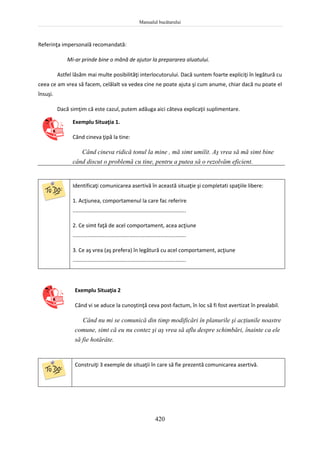 Manualul bucătarului
420
Referinţa impersonală recomandată:
Mi-ar prinde bine o mână de ajutor la prepararea aluatului.
Astfel lăsăm mai multe posibilităţi interlocutorului. Dacă suntem foarte expliciţi în legătură cu
ceea ce am vrea să facem, celălalt va vedea cine ne poate ajuta şi cum anume, chiar dacă nu poate el
însuşi.
Dacă simţim că este cazul, putem adăuga aici câteva explicaţii suplimentare.
Exemplu Situaţia 1.
Când cineva ţipă la tine:
Când cineva ridică tonul la mine , mă simt umilit. Aş vrea să mă simt bine
când discut o problemă cu tine, pentru a putea să o rezolvăm eficient.
Identificaţi comunicarea asertivă în această situaţie şi completati spaţiile libere:
1. Acţiunea, comportamenul la care fac referire
............................................................................
2. Ce simt faţă de acel comportament, acea acţiune
............................................................................
3. Ce aş vrea (aş prefera) în legătură cu acel comportament, acţiune
............................................................................
Exemplu Situaţia 2
Când vi se aduce la cunoştinţă ceva post-factum, în loc să fi fost avertizat în prealabil.
Când nu mi se comunică din timp modificări în planurile şi acţiunile noastre
comune, simt că eu nu contez şi aş vrea să aflu despre schimbări, înainte ca ele
să fie hotărâte.
Construiţi 3 exemple de situaţii în care să fie prezentă comunicarea asertivă.
 