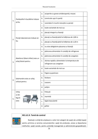 Manualul bucătarului
38
1.
Pardoselile în bucătărie trebuie
să fie:
a. acoperite cu gresie antiderapantă, mozaic
b. construite uşor în pantă
c. racordate în muchii rotunjite cu pereţii
d. toate variantele de mai sus
2.
Pereţii laboratorului trebuie să
fie:
a. placaţi integral cu faianţă
b. placaţi cu faianţă până la înălţimea de 1,80 m
c. placaţi cu faianţă până la înălţimea de 1,20 m
d. nu este obligatorie placarea cu faianţă
3.
Abatitorul (blast chiller) este un
utilaj folosit pentru:
a. păstrarea alimentelor în condiţii de refrigerare
b. păstrarea alimentelor în condiţii de congelare
c. răcirea rapidă a alimentelor la temperatura de
refrigerare sau congelare
d. toate variantele de mai sus
4.
Salamandra este un utilaj
utilizat pentru:
a. frigere şi gratinare
b. fierbere
c. coacere
d. prăjire
5.
Utilaj
ul din
figură
este:
a. friteuză
b. marmită
c. tigaie basculantă
d. grătar
M1.U1.9. Temă de control
Realizaţi o schiţă de amplasare a celor trei categorii de spaţii ale unităţii (spaţii
pentru primirea şi servirea consumatorilor; spaţii de producţie, anexe şi depozitarea
mărfurilor; spaţii sociale, pentru activităţi manageriale şi administrativ-gospodăreşti).
 