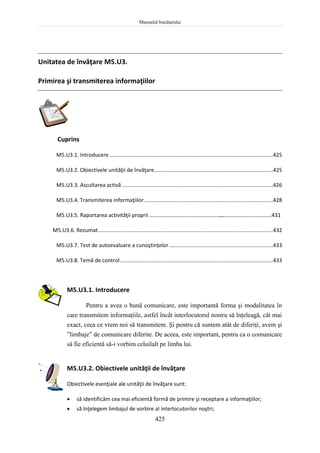 Manualul bucătarului
425
Unitatea de învăţare M5.U3.
Primirea şi transmiterea informaţiilor
Cuprins
M5.U3.1. Introducere ..............................................................................................................425
M5.U3.2. Obiectivele unităţii de învăţare................................................................................425
M5.U3.3. Ascultarea activă......................................................................................................426
M5.U3.4. Transmiterea informaţiilor.......................................................................................428
M5.U3.5. Raportarea activităţii proprii ....................................................................................431
M5.U3.6. Rezumat......................................................................................................................432
M5.U3.7. Test de autoevaluare a cunoştinţelor......................................................................433
M5.U3.8. Temă de control.......................................................................................................433
M5.U3.1. Introducere
Pentru a avea o bună comunicare, este importantă forma şi modalitatea în
care transmitem informaţiile, astfel încât interlocutorul nostru să înţeleagă, cât mai
exact, ceea ce vrem noi să transmitem. Şi pentru că suntem atât de diferiţi, avem şi
”limbaje” de comunicare diferite. De aceea, este important, pentru ca o comunicare
să fie eficientă să-i vorbim celuilalt pe limba lui.
M5.U3.2. Obiectivele unităţii de învăţare
Obiectivele esenţiale ale unităţii de învăţare sunt:
 să identificăm cea mai eficientă formă de primire şi receptare a informaţiilor;
 să înţelegem limbajul de vorbire al interlocutorilor noştri;
 
