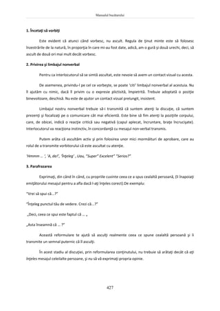 Manualul bucătarului
427
1. Încetaţi să vorbiţi
Este evident că atunci când vorbesc, nu ascult. Regula de ţinut minte este să folosesc
înzestrările de la natură, în proporţia în care mi-au fost date, adică, am o gură şi două urechi, deci, să
ascult de două ori mai mult decât vorbesc.
2. Privirea şi limbajul nonverbal
Pentru ca interlocutorul să se simtă ascultat, este nevoie să avem un contact vizual cu acesta.
De asemenea, privindu-l pe cel ce vorbeşte, se poate ‘citi’ limbajul nonverbal al acestuia. Nu
îl ajutăm cu nimic, dacă îl privim cu o expresie plictisită, împietrită. Trebuie adoptată o poziţie
binevoitoare, deschisă. Nu este de ajutor un contact vizual prelungit, insistent.
Limbajul nostru nonverbal trebuie să-i transmită că suntem atenţi la discuţie, că suntem
prezenţi şi focalizaţi pe o comunicare cât mai eficientă. Este bine să fim atenţi la poziţiile corpului,
care, de obicei, indică o reacţie critică sau negativă (capul aplecat, încruntare, braţe încrucişate).
Interlocutorul va reacţiona instinctiv, în concordanţă cu mesajul non-verbal transmis.
Putem arăta că ascultăm activ şi prin folosirea unor mici mormăituri de aprobare, care au
rolul de a transmite vorbitorului că este ascultat cu atenţie.
‘Hmmm … ‘, ‘A, da!’, ‘Înţeleg’ , Uau, ”Super” Excelent” ”Serios?”
3. Parafrazarea
Exprimaţi, din când în când, cu propriile cuvinte ceea ce a spus cealaltă persoană, (îi înapoiaţi
emiţătorului mesajul pentru a afla dacă l-aţi înţeles corect).De exemplu:
“Vrei să spui că...?”
“Înţeleg punctul tău de vedere. Crezi că...?”
„Deci, ceea ce spui este faptul că … „
„Asta înseamnă că … ?”
Această reformulare te ajută să asculţi realmente ceea ce spune cealaltă persoană şi îi
transmite un semnal puternic că îl asculţi.
În acest stadiu al discuţiei, prin reformularea conţinutului, nu trebuie să arătaţi decât că aţi
înţeles mesajul celeilalte persoane, şi nu să vă exprimaţi propria opinie.
 