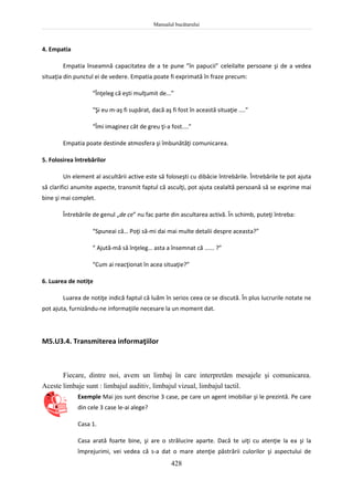 Manualul bucătarului
428
4. Empatia
Empatia înseamnă capacitatea de a te pune ”în papucii” celeilalte persoane şi de a vedea
situaţia din punctul ei de vedere. Empatia poate fi exprimată în fraze precum:
“Înţeleg că eşti mulţumit de...”
“Şi eu m-aş fi supărat, dacă aş fi fost în această situaţie ....”
“Îmi imaginez cât de greu ţi-a fost....”
Empatia poate destinde atmosfera şi îmbunătăţi comunicarea.
5. Folosirea întrebărilor
Un element al ascultării active este să foloseşti cu dibăcie întrebările. Întrebările te pot ajuta
să clarifici anumite aspecte, transmit faptul că asculţi, pot ajuta cealaltă persoană să se exprime mai
bine şi mai complet.
Întrebările de genul „de ce” nu fac parte din ascultarea activă. În schimb, puteţi întreba:
“Spuneai că… Poţi să-mi dai mai multe detalii despre aceasta?”
“ Ajută-mă să înţeleg… asta a însemnat că ...... ?”
“Cum ai reacţionat în acea situaţie?”
6. Luarea de notiţe
Luarea de notiţe indică faptul că luăm în serios ceea ce se discută. În plus lucrurile notate ne
pot ajuta, furnizându-ne informaţiile necesare la un moment dat.
M5.U3.4. Transmiterea informaţiilor
Fiecare, dintre noi, avem un limbaj în care interpretăm mesajele şi comunicarea.
Aceste limbaje sunt : limbajul auditiv, limbajul vizual, limbajul tactil.
Exemple Mai jos sunt descrise 3 case, pe care un agent imobiliar şi le prezintă. Pe care
din cele 3 case le-ai alege?
Casa 1.
Casa arată foarte bine, şi are o strălucire aparte. Dacă te uiţi cu atenţie la ea şi la
împrejurimi, vei vedea că s-a dat o mare atenţie păstrării culorilor şi aspectului de
 