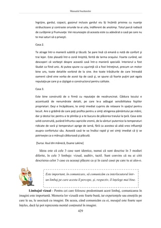 Manualul bucătarului
429
îngrijire, gardul, copacii, gazonul inclusiv gardul viu îţi încântă privirea cu nuanţe
strălucitoare şi contraste oriunde te-ai uita, indiferent de anotimp. Totul parcă radiază
de curăţenie şi frumuseţe. Vei recunoaşte că aceasta este cu adevărat o casă pe care nu
te mai saturi să o priveşti.
Casa 2.
Te atrage într-o manieră subtilă şi tăcută. Se pare însă că emană o notă de confort şi
trai lejer. Este plasată într-o zonă liniştită, ferită de larma oraşului. Foarte curând, vei
descoperi că vorbeşti despre această casă într-o manieră specială. Interiorul a fost
lăudat ca fiind unic. Ai putea spune cu uşurinţă că a fost întreţinut, precum un motor
bine uns, toate detaliile vorbind de la sine. Are toate trăsăturile de care întreabă
oamenii când vine vorba de acest tip de casă şi, se spune că foarte puţini pot egala
reputaţia pe care şi-a câştigat-o constructorul pentru calitate.
Casa 3.
Este bine construită de o firmă cu reputaţie de nezdruncinat. Căldura locului e
accentuată de nenumărate detalii, pe care le-a adăugat sensibilitatea foştilor
proprietari. Deşi e încăpătoare, te simţi imediat cuprins de relaxare în spaţiul pentru
locuit. Are o grădină de care poţi profita pentru a simţi atingerea pământului pe mâini,
dar şi destul loc pentru a te plimba şi a te bucura de plăcerea traiului la ţară. Casa este
solid construită, putând înfrunta capriciile vremii, de la vânturi puternice la temperaturi
ridicate de vară şi temperaturi aprige de iarnă, fără ca acestea să aibă vreo influenţă
asupra confortului său. Această casă te va învălui rapid şi vei simţi imediat că ţi se
potriveşte ca o mănuşă călduroasă şi plăcută.
[Sursa: Asul din mânecă, Duane Lakine]
Ideea este că cele 3 case sunt identice, numai că sunt descrise în 3 moduri
diferite, în cele 3 limbaje: vizual, auditiv, tactil. Sunt convins că nu ai citit
descrierea celor 3 case cu aceeaşi plăcere ca şi în cazul casei pe care tu ai ales-o.
Limbajul vizual - Pentru cei care folosesc predominant acest limbaj, comunicarea în
imagini este importantă. Memoria lor vizuală este foarte bună, iar experienţele sau emoţiile pe
care le au, le asociază cu imagini. De aceea, când comunicăm cu ei, mesajul este foarte uşor
înţeles, dacă îşi pot reprezenta mental conţinutul în imagini.
Este important, în comunicare, să comunicăm cu interlocutorul într-
un limbaj pe care acesta îl percepe, şi, respectiv, îl înţelege mai bine.
 