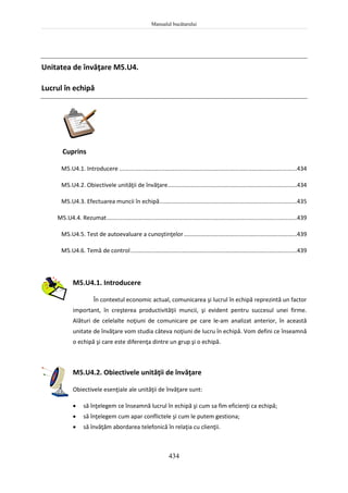 Manualul bucătarului
434
Unitatea de învăţare M5.U4.
Lucrul în echipă
Cuprins
M5.U4.1. Introducere ..............................................................................................................434
M5.U4.2. Obiectivele unităţii de învăţare................................................................................434
M5.U4.3. Efectuarea muncii în echipă.....................................................................................435
M5.U4.4. Rezumat......................................................................................................................439
M5.U4.5. Test de autoevaluare a cunoştinţelor......................................................................439
M5.U4.6. Temă de control.......................................................................................................439
M5.U4.1. Introducere
În contextul economic actual, comunicarea şi lucrul în echipă reprezintă un factor
important, în creşterea productivităţii muncii, şi evident pentru succesul unei firme.
Alături de celelalte noţiuni de comunicare pe care le-am analizat anterior, în această
unitate de învăţare vom studia câteva noţiuni de lucru în echipă. Vom defini ce înseamnă
o echipă şi care este diferenţa dintre un grup şi o echipă.
M5.U4.2. Obiectivele unităţii de învăţare
Obiectivele esenţiale ale unităţii de învăţare sunt:
 să înţelegem ce înseamnă lucrul în echipă şi cum sa fim eficienţi ca echipă;
 să înţelegem cum apar conflictele şi cum le putem gestiona;
 să învăţăm abordarea telefonică în relaţia cu clienţii.
 