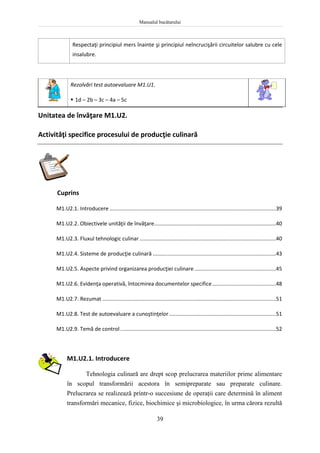 Manualul bucătarului
39
Respectaţi principiul mers înainte şi principiul neîncrucişării circuitelor salubre cu cele
insalubre.
Rezolvări test autoevaluare M1.U1.
 1d – 2b – 3c – 4a – 5c
Unitatea de învăţare M1.U2.
Activităţi specifice procesului de producţie culinară
Cuprins
M1.U2.1. Introducere ................................................................................................................39
M1.U2.2. Obiectivele unităţii de învăţare..................................................................................40
M1.U2.3. Fluxul tehnologic culinar............................................................................................40
M1.U2.4. Sisteme de producţie culinară ...................................................................................43
M1.U2.5. Aspecte privind organizarea producţiei culinare.......................................................45
M1.U2.6. Evidenţa operativă, întocmirea documentelor specifice...........................................48
M1.U2.7. Rezumat .....................................................................................................................51
M1.U2.8. Test de autoevaluare a cunoştinţelor........................................................................51
M1.U2.9. Temă de control.........................................................................................................52
M1.U2.1. Introducere
Tehnologia culinară are drept scop prelucrarea materiilor prime alimentare
în scopul transformării acestora în semipreparate sau preparate culinare.
Prelucrarea se realizează printr-o succesiune de operaţii care determină în aliment
transformări mecanice, fizice, biochimice şi microbiologice, în urma cărora rezultă
 