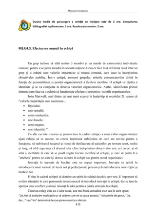 Manualul bucătarului
435
Durata medie de parcurgere a unităţi de învăţare este de 2 ore. Consultarea
bibliografiei suplimentare: 2 ore. Rezolvarea temelor: 2 ore.
M5.U4.3. Efectuarea muncii în echipă
Un grup trebuie să aibă minim 3 membri şi un număr de carateristici individuale
comune, pentru a se putea încadra în această noţiune. Ceea ce face însă diferenţa reală între un
grup şi o echipă sunt valorile împărtăşite şi munca comună, care duce la îndeplinirea
obiectivelor stabilite. Într-o echipă, asemeni grupului, rolurile comunicatorilor diferă în
funcţie de personalitatea şi poziţia organizatorică a fiecărui membru. O echipă va căpăta o
identitate şi se va comporta în direcţia valorilor organizatorice. Astfel, identificăm primul
element care face ca o echipă să funcţioneze eficient şi armonios: valorile organizatorice.
John Maxwell, unul dintre cei mai mari experţi în leaderhip ai secolului 21, spune că
”valorile împărtăşite sunt asemenea...
 lipiciului;
 unei temelii;
 unui conducător;
 unei busole;
 unui magnet;
 unei identităţi ”
Cu alte cuvinte, crearea şi promovarea în cadrul echipei a unor valori organizatorice
ajută echipa să se sudeze, să creeze împreună stabilitatea de care are nevoie pentru a
funcţiona, să stabilească targetul şi ritmul de desfăşurare al acţiunilor, pe termen scurt, mediu
şi lung, să aibă siguranţa că drumul ales către îndeplinirea obiectivelor este cel corect şi să
aibă o identitate în care să se poată regăsi fiecare membru al echipei, şi care să poată fi o
”etichetă” pentru cei care îşi doresc să intre în echipă sau pentru restul organizaţiei.
Inovaţia în meseria de bucătar este un aspect important. Inovaţia se referă la
introducerea unor metode de lucru noi şi perfecţionate precum şi la introducerea unor reţete şi
modele noi.
E bine în cadrul echipei să domine un spirit de echipă deschis spre nou. E important să
evităm situaţiile în care persoanele intenţionează să introducă inovaţii în echipă, dar se tem de
apariţia unui conflict şi atunci renunţă la idei pentru a păstra armonia în echipă.
Când un coleg vine cu o idee nouă, cea mai bună atitudine este cea în care spun:
”Da, hai să analizăm implicaţiile şi să vedem cum ne va ajuta aceasta.” Atitudinile de genul, ”Da,
dar...” sau ”Nu” determină descurajarea venirii cu idei noi.
 