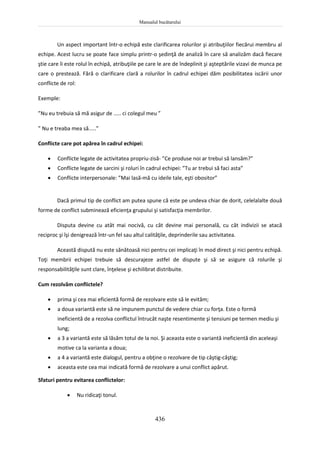 Manualul bucătarului
436
Un aspect important într-o echipă este clarificarea rolurilor şi atribuţiilor fiecărui membru al
echipe. Acest lucru se poate face simplu printr-o şedinţă de analiză în care să analizăm dacă fiecare
ştie care îi este rolul în echipă, atribuţiile pe care le are de îndeplinit şi aşteptările vizavi de munca pe
care o prestează. Fără o clarificare clară a rolurilor în cadrul echipei dăm posibilitatea iscării unor
conflicte de rol:
Exemple:
”Nu eu trebuia să mă asigur de ..... ci colegul meu ”
” Nu e treaba mea să.....”
Conflicte care pot apărea în cadrul echipei:
 Conflicte legate de activitatea propriu-zisă- ”Ce produse noi ar trebui să lansăm?”
 Conflicte legate de sarcini şi roluri în cadrul echipei: ”Tu ar trebui să faci asta”
 Conflicte interpersonale: ”Mai lasă-mă cu ideile tale, eşti obositor”
Dacă primul tip de conflict am putea spune că este pe undeva chiar de dorit, celelalalte două
forme de conflict subminează eficienţa grupului şi satisfacţia membrilor.
Disputa devine cu atât mai nocivă, cu cât devine mai personală, cu cât indivizii se atacă
reciproc şi îşi denigrează într-un fel sau altul calităţile, deprinderile sau activitatea.
Această dispută nu este sănătoasă nici pentru cei implicaţi în mod direct şi nici pentru echipă.
Toţi membrii echipei trebuie să descurajeze astfel de dispute şi să se asigure că rolurile şi
responsabilităţile sunt clare, înţelese şi echilibrat distribuite.
Cum rezolvăm conflictele?
 prima şi cea mai eficientă formă de rezolvare este să le evităm;
 a doua variantă este să ne impunem punctul de vedere chiar cu forţa. Este o formă
ineficientă de a rezolva conflictul întrucât naşte resentimente şi tensiuni pe termen mediu şi
lung;
 a 3 a variantă este să lăsăm totul de la noi. Şi aceasta este o variantă ineficientă din aceleaşi
motive ca la varianta a doua;
 a 4 a variantă este dialogul, pentru a obţine o rezolvare de tip câştig-câştig;
 aceasta este cea mai indicată formă de rezolvare a unui conflict apărut.
Sfaturi pentru evitarea conflictelor:
 Nu ridicaţi tonul.
 