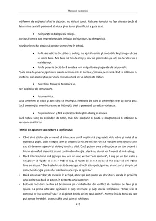 Manualul bucătarului
437
Indiferent de subiectul aflat în discuţie , nu ridicaţi tonul. Ridicarea tonului nu face altceva decât să
determine cealaltă persoană să ridice şi ea tonul şi conflictul e gata iscat.
 Nu înjuraţi în dialogul cu colegii.
Nu toată lumea este impresionată de limbajul cu înjurături, ba dimpotrivă.
Înjurăturile nu fac decât să polueze atmosfera în echipă.
 Nu fi sarcastic în discuţiile cu ceilalţi, nu ajută la nimic şi probabil că eşti singurul care
se simte bine. Mai bine să fim deschişi şi sinceri şi să lăsăm pe alţii să decidă cine e
mai deştept.
 Nu da porecle decât dacă acestea sunt măgulitoare şi agreate de cel poreclit.
Poate că a da porecle jignitoare erau la ordinea zilei în curtea şcolii sau pe stradă când te întâlneai cu
prietenii, dar acum eşti o persoană matură aflată într-o echipă de maturi.
 Nu critica, foloseşte feedback-ul.
Vezi capitolul de comunicare.
 Nu ameninţa.
Dacă ameninţi cu ceva şi acel ceva se întâmplă, persoana pe care ai ameninţat-o îţi va purta pică.
Dacă ameninţi şi ameninţarea nu se întâmplă, devii o persoană care doar vorbeşte.
 Nu pleca brusc şi fără explicaţii când eşti în dialog cu cineva.
Dacă totuşi simţi că explodezi de nervi, mai bine propune o pauză şi programează o întâlnire cu
persoana mai târziu.
Tehnici de aplanare sau evitare a conflictului:
 Când simt că discuţia urmează să intre pe o pantă neplăcută şi agresivă, ridic mâna şi insist să se
oprească puţin , apoi îi explic calm şi deschis că nu are nici un rost să ridicăm tonul unul la altul
sau să devenim agresivi şi violenţi unul cu altul. Dacă putem avea o discuţie pe un ton decent şi
într-o atmosferă decentă, atunci continuăm discuţia , dacă nu, atunci voi fi nevoit să mă retrag;
 Dacă interlocutorul mă jigneşte sau are un atac verbal ”sub centură”, îl rog pe un ton calm şi
neagresiv să repete ce a zis: ” Poţi te rog, să repeţi ce-ai zis? Vreau să mă asigur că am înţeles
bine ce ai spus.” Dacă este într-atât de necugetat încât să repete jignirea, atunci pur şi simplu pot
să închei discuţia şi să refuz să intru în acest joc al jignirilor;
 Dacă am un certăreţ de meserie în echipă, atunci pe cât posibil voi discuta cu acesta în prezenţa
unui coleg sau dacă se poate, în prezenţa unui superior;
 Folosesc întrebări pentru a-l determina pe combatantul din conflict să realizeze ce face şi ce
spune. La prima adresare jignitoare îl poţi întrerupe şi poţi adresa întrebarea: ”Chiar vrei să
continui în felul acesta?”sau ”Te-ai gândit bine la ce îmi spui acum?”. Atenţie însă la tonul cu care
pui aceste întrebări , acesta să fie unul calm şi echilibrat;
 