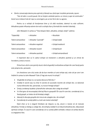 Manualul bucătarului
438
 Când o conversaţie devine prea aprinsă şi tăioasă sau când apar insultele personale, spune:
”Hai să luăm o scurtă pauză. Să ne liniştim amândoi pentru un minut şi apoi să continuăm.”
Acest lucru trebuie însă să-l spui cu convingere, pe un ton ferm dar nu agresiv.
Pentru ca o echipă să funcţioneze bine şi să aibă rezultate, talentul nu este suficient.
Atitudinea poate influenţa extrem de mult o echipă chiar şi formată din membrii talentaţi.
John Maxwell, în cartea sa ”Totul despre lideri, atitudine, echipă, relaţii” sublinia:
”Capacităţi + Atitudine = Rezultate
Talent extraordinar + Atitudine ”putredă” = Echipă slabă
Talent extraordinar + Atiudine negativă = Echipă mediocră
Talent extraordinar + Atitudine neutră = Echipă bună
Talent extraordinar + Atitudine pozitivă = Echipă extraordinară
E important deci ca în cadrul echipei să menţinem o atitudine pozitivă şi un climat de
încredere şi etică a muncii.
Primul lucru de la care porniţi atunci când vă gandiţi la atitudinea echipei din care faceţi parte
este propria dvs. persoană.
Un chestionar care să-ţi arate cât de bun membru al unei echipe eşti, este cel pe care l-am
întâlnit în cartea lui John Maxwell ”Cele 17 legi ale muncii în echipă.”
 Vă gândiţi că echipa nu s-ar putea descurca fără dvs.?
 Credeţi în secret (sau nu chiar în secret) că succesele recente ale echipei dvs. se datoreză
numai eforturilor dvs. personale, nu muncii întregii echipe?
 Ţineţi şi evidenţa laudelor şi beneficiilor adresate altor colegi de echipă?
 V-a fost greu să recunoaşteţi când aţi făcut o greşeală? (În cazul în care dvs. consideraţi că nu
faceţi greşeli, ar trebui să vă întrebaţi colegii)
 Aduceţi în discuţie greşelile din trecut ale colegilor dvs. din echipă?
 Consideraţi că sunteţi plătit cu mult sub nivelul celorlalţi?
Dacă chiar şi la o singură întrebare aţi răspuns cu da, atunci e nevoie să vă revizuiţi
atitudinea. Purtaţi un dialog cu colegii dvs. de echipă şi vedeţi în ce măsură atitudinea dvs. dăaunează
spiritului echipei. În cazul în care consideraţi că nu sunteţi plătit echitabil, trebuie să vorbiţi deschis
cu angajatorul dvs.
 