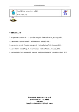 Manualul bucătarului
440
Rezolvări test autoevaluare M5.U4.
 1d – 2b,d – 3b
BIBLIOGRAFIE
1. Deep Sam & Sussman Lyle – Să acţionăm inteligent – Editura Polimark, Bucureşti, 1997.
2. Lakin Duane – Asul din mânecă – Editura Amaltea, Bucureşti, 2007.
3. Levinson Jay Conrad – Negocierea de gherilă – Editura BusinessTech, Bucureşti, 2004.
4. Maxwell John – Cele 17 legi ale muncii în echipă – Editura Amaltea, Bucureşti, 2003.
5. Maxwell John – Totul despre lideri, atitudine, echipă, relaţii – Editura Amaltea, Bucureşti, 2005.
Bun de tipar la data de 01.06.2012
Coli de tipar: 221 – 17.5 x 25
Tiraj: 200
Tiparul: S.C.ANIL COMPUTER s.r.l. Braşov
 