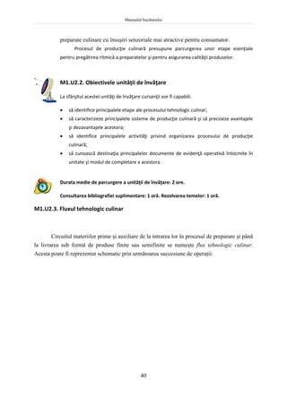 Manualul bucătarului
40
preparate culinare cu însuşiri senzoriale mai atractive pentru consumator.
Procesul de producţie culinară presupune parcurgerea unor etape esenţiale
pentru pregătirea ritmică a preparatelor şi pentru asigurarea calităţii produselor.
M1.U2.2. Obiectivele unităţii de învăţare
La sfârşitul acestei unităţi de învăţare cursanţii vor fi capabili:
 să identifice principalele etape ale procesului tehnologic culinar;
 să caracterizeze principalele sisteme de producţie culinară şi să precizeze avantajele
şi dezavantajele acestora;
 să identifice principalele activităţi privind organizarea procesului de producţie
culinară;
 să cunoască destinaţia principalelor documente de evidenţă operativă întocmite în
unitate şi modul de completare a acestora.
Durata medie de parcurgere a unităţii de învăţare: 2 ore.
Consultarea bibliografiei suplimentare: 1 oră. Rezolvarea temelor: 1 oră.
M1.U2.3. Fluxul tehnologic culinar
Circuitul materiilor prime şi auxiliare de la intrarea lor în procesul de preparare şi până
la livrarea sub formă de produse finite sau semifinite se numeşte flux tehnologic culinar.
Acesta poate fi reprezentat schematic prin următoarea succesiune de operaţii:
 