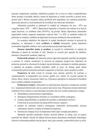 Manualul bucătarului
42
(aşezare, temperatură, umiditate, identificare produs). Se va avea în vedere compatibilitatea
dintre produse (vecinătăţi admise), durata de depozitare şi rotaţia stocurilor („primul intrat,
primul ieşit”). Rotirea stocurilor reduce pierderile prin degradarea sau expirarea produselor
depozitate, precum şi riscul producerii de toxiinfecţii sau intoxicaţii alimentare.
Alimentele perisabile se păstrează în condiţii de refrigerare (la max. +40
C) sau
congelare (între -180
C ... -400
C). Depozitarea legumelor şi fructelor este indicat să se facă în
spaţii răcoroase, cu umiditate mare (85-95%), tip pivniţă. Pentru depozitarea alimentelor
neperisabile trebuie asigurate temperaturi cuprinse între 7 şi 200
C şi umiditate redusă (în
particular se urmăresc condiţiile de depozitare înscrise pe ambalaj de către producător).
La scoaterea mărfurilor din depozite în scopul introducerii acestora în procesul de
preparare, se efectuează o nouă verificare a calităţii alimentelor, pentru depistarea
eventualelor degradări calitative care se pot produce pe perioada depozitării.
Dozarea materiilor prime şi auxiliare se execută în conformitate cu reţetele de
fabricaţie şi planul de activităţi al zilei. Dozarea se execută prin operaţii de cântărire,
măsurare volumetrică, numărare, după caz.
Prelucrările primare ale materiilor prime reprezintă operaţiile specifice de pregătire
a acestora în vederea introducerii în procesul de preparare propriu-zisă. Operaţiile de
prelucrare primară se efectuează în încăperi special destinate, amenajate în imediata apropiere
a spaţiului de pregătire culinară (bucătărie caldă şi rece). Se disting spaţii dotate
corespunzător pentru prelucrarea primară a legumelor şi fructelor, cărnii, peştelui şi ouălor.
Prepararea la rece constă în execuţia unor operaţii specifice de realizare a
semipreparatelor şi preparatelor reci (sosuri, gustări reci, salate). Se execută operaţii de
feliere, tăiere, răzuire, amestecare, batere etc. Efectuarea operaţiilor se realizează în bucătăria
rece a unităţii, echipată corespunzător.
Prelucrarea termică a alimentelor se realizează prin aducerea şi menţinerea acestora
la o temperatură determinată, într-un anumit interval de timp. Prelucrarea termică determină
modificări fizico-chimice şi microbiologice în produs, din care rezultă următoarele avantaje:
 îmbunătăţirea caracteristicilor organoleptice;
 distrugerea echipamentului enzimatic şi a microflorei epifite şi patogene;
 creşterea digestibilităţii şi a gradului de asimilare a substanţelor nutritive;
Există însă şi inconveniente ale prelucrărilor termice, respectiv:
 pierderi de substanţe nutritive (distrugerea vitaminelor termosensibile, trecerea
substanţelor nutritive solubile în lichidul de preparare);
 formarea de compuşi toxici la temperaturi înalte (spre exemplu prin prăjire).
Operaţiile specifice prelucrării termice necesită dotarea cu utilaje care să asigure
transferul de căldură. Sursele de căldură folosite pentru alimentarea instalaţiilor tehnologice
folosite în alimentaţia publică sunt de obicei: abur, gaze naturale, combustibili lichizi şi solizi,
 