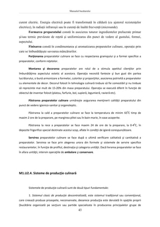 Manualul bucătarului
43
curent electric. Energia electrică poate fi transformată în căldură (cu ajutorul rezistenţelor
electrice), în radiaţii infraroşii sau în curenţi de înaltă frecvenţă (microunde).
Formarea preparatului constă în asocierea tuturor ingredientelor prelucrate primar
şi/sau termic prevăzute de reţetă şi uniformizarea din punct de vedere al gustului, formei,
aspectului.
Finisarea constă în condimentarea şi aromatizarea preparatelor culinare, operaţie prin
care se îmbunătăţeşte savoarea mâncărurilor.
Porţionarea preparatelor culinare se face cu respectarea gramajului şi a formei specifice a
preparatelor, conform reţetelor.
Montarea şi decorarea preparatelor are rolul de a stimula apetitul clienţilor prin
îmbunătăţirea aspectului estetic al acestora. Operaţia necesită fantezie şi bun gust din partea
lucrătorului, o bună armonizare a formelor, culorilor şi proporţiilor, asocierea potrivită a preparatelor
cu elementele de decor. Decorul folosit în tehnologia culinară trebuie să fie comestibil şi nu trebuie
să reprezinte mai mult de 15-20% din masa preparatului. Operaţia se execută diferit în funcţie de
obiectul de inventar folosit (platou, farfurie, bol, supieră, legumieră, ravieră etc).
Păstrarea preparatelor culinare urmăreşte asigurarea menţinerii calităţii preparatului din
punct de vedere igienico-sanitar şi organoleptic.
Păstrarea la cald a preparatelor culinare se face la temperatura de minim 650
C timp de
maxim 2 ore de la preparare, pe marginea plitei sau în bain-marie, în vase acoperite.
Păstrarea la rece a preparatelor se face maxim 24 de ore de la preparare, la 0-40
C, în
depozite frigorifice special destinate acestui scop, aflate în condiţii de igienă corespunzătoare.
Servirea preparatelor culinare se face după o ultimă verificare calitativă şi cantitativă a
preparatelor. Servirea se face prin alegerea unora din formele şi sistemele de servire specifice
restaurantelor, în funcţie de profilul, destinaţia şi categoria unităţii. Dacă livrarea preparatelor se face
în afara unităţii, intervin operaţiile de ambalare şi conservare.
M1.U2.4. Sisteme de producţie culinară
Sistemele de producţie culinară sunt de două tipuri fundamentale:
1. Sistemul clasic de producţie descentralizată, este sistemul tradiţional sau convenţional,
care creează produse proaspete, neconservate, deoarece producţia este derulată în spaţiile proprii
(bucătărie organizată pe secţiuni sau partide specializate în producerea principalelor grupe de
 
