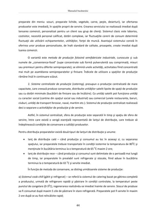 Manualul bucătarului
44
preparate din meniu: sosuri, preparate lichide, vegetale, carne, peşte, deserturi), iar ofertarea
produselor este imediată, în spaţiile proprii de servire. Crearea serviciului se realizează imediat după
lansarea comenzii, personalizat pentru un client sau grup de clienţi. Sistemul clasic este laborios,
costisitor, necesită personal calificat, dotări complexe, iar fluctuaţiile cererii de consum determină
fluctuaţii ale utilizării echipamentelor, utilităţilor, forţei de muncă. Avantajul sistemului constă în
oferirea unor produse personalizate, de înalt standard de calitate, proaspete, create imediat după
luarea comenzii.
O variantă este metoda de producţie folosind semifabricate industriale, cunoscute şi sub
numele de „convenience-food” (supe concentrate sub formă pulverulentă sau comprimată, mixuri
sau premixuri pentru diferite semipreparate); se elimină unele activităţi, activitatea fiind concentrată
mai mult pe asamblarea semipreparatelor şi finisare. Îndicele de utilizare a spaţiilor de producţie
rămâne însă în continuare scăzut.
2. Sisteme centralizate de producţie (catering), presupun o producţie centralizată de mare
capacitate, care creează produse conservate, distribuite unităţilor satelit lipsite de spaţii de producţie
sau cu dotări minimale (bucătării de finisare sau de încălzire). Ca unităţi satelit pot funcţiona unităţi
cu caracter social (cantine din spaţiul social sau industrial) sau comercial (unele restaurante, baruri,
cluburi, unităţi de transport feroviar, naval, maritim etc.). Sistemul de producţie centralizat realizează
deci o separare a activităţilor de producţie şi de servire.
Astfel, în sistemul centralizat, sfera de producţie este separată în timp şi spaţiu de sfera de
servire, între care există o verigă esenţială reprezentată de lanţul de distribuţie, care trebuie să
îndeplinească condiţiile de conservare a calităţii produselor.
Pentru distribuţia preparatelor există două tipuri de lanţuri de distribuţie şi anume:
 lanţ de distribuţie cald – când producţia şi consumul au loc în aceeaşi zi, cu separarea
spaţiului, iar preparatele trebuie transportate în condiţii izoterme la temperatura de 800
C şi
menţinute în bucătăria terminus la o temperatură de 65 0
C maxim 2 ore;
 lanţ de distribuţie rece – când producţia şi consumul sunt delimitate de o perioadă mai lungă
de timp, iar preparatele în prealabil sunt refrigerate şi stocate, fiind aduse în bucătăria
terminus la o temperatură de 65 0
C şi servite imediat.
În funcţie de metoda de conservare, se disting următoarele sisteme de producţie:
a) Sistemul cook-chill (gătit şi refrigerat) – se referă la sistemul de catering bazat pe gătirea completă
a produsului, urmată de refrigerare rapidă şi păstrare în condiţii controlate, la temperaturi peste
punctul de congelare (0-30
C), regenerarea realizându-se imediat înainte de servire. Stocul de produse
va fi consumat după maxim 5 zile de păstrare în stare refrigerată. Preparatele pot fi servite în maxim
2 ore după ce au fost reîncălzite rapid;
 