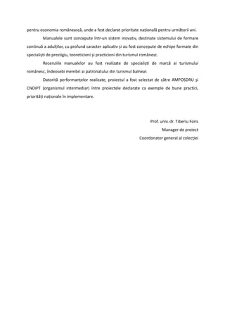 pentru economia românească, unde a fost declarat prioritate națională pentru următorii ani.
Manualele sunt concepute într-un sistem inovativ, destinate sistemului de formare
continuă a adulților, cu profund caracter aplicativ și au fost concepute de echipe formate din
specialiști de prestigiu, teoreticieni și practicieni din turismul românesc.
Recenziile manualelor au fost realizate de specialiști de marcă ai turismului
românesc, îndeosebi membri ai patronatului din turismul balnear.
Datorită performanțelor realizate, proiectul a fost selectat de către AMPOSDRU și
CNDIPT (organismul intermediar) între proiectele declarate ca exemple de bune practici,
priorități naționale în implementare.
Prof. univ. dr. Tiberiu Foris
Manager de proiect
Coordonator general al colecţiei
 