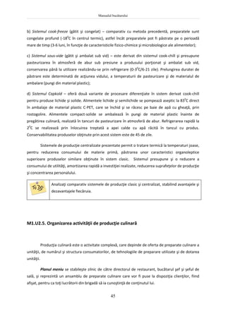 Manualul bucătarului
45
b) Sistemul cook-freeze (gătit şi congelat) – comparativ cu metoda precedentă, preparatele sunt
congelate profund (-180
C în centrul termic), astfel încât preparatele pot fi păstrate pe o perioadă
mare de timp (3-6 luni, în funcţie de caracteristicile fizico-chimice şi microbiologice ale alimentelor);
c) Sistemul sous-vide (gătit şi ambalat sub vid) – este derivat din sistemul cook-chill şi presupune
pasteurizarea în atmosferă de abur sub presiune a produsului porţionat şi ambalat sub vid,
conservarea până la utilizare realizându-se prin refrigerare (0-30
C/6-21 zile). Prelungirea duratei de
păstrare este determinată de acţiunea vidului, a temperaturii de pasteurizare şi de materialul de
ambalare (pungi din material plastic);
d) Sistemul Capkold – oferă două variante de procesare diferenţiate în sistem derivat cook-chill
pentru produse lichide şi solide. Alimentele lichide şi semilichide se pompează aseptic la 830
C direct
în ambalaje de material plastic C-PET, care se închid şi se răcesc pe baie de apă cu gheaţă, prin
rostogolire. Alimentele compact-solide se ambalează în pungi de material plastic înainte de
pregătirea culinară, realizată în tancuri de pasteurizare în atmosferă de abur. Refrigerarea rapidă la
20
C se realizează prin înlocuirea treptată a apei calde cu apă răcită în tancul cu produs.
Conservabilitatea produselor obţinute prin acest sistem este de 45 de zile.
Sistemele de producţie centralizate prezentate permit o tratare termică la temperaturi joase,
pentru reducerea consumului de materie primă, păstrarea unor caracteristici organoleptice
superioare produselor similare obţinute în sistem clasic. Sistemul presupune şi o reducere a
consumului de utilităţi, amortizarea rapidă a investiţiei realizate, reducerea suprafeţelor de producţie
şi concentrarea personalului.
Analizaţi comparativ sistemele de producţie clasic şi centralizat, stabilind avantajele şi
dezavantajele fiecăruia.
M1.U2.5. Organizarea activităţii de producţie culinară
Producţia culinară este o activitate complexă, care depinde de oferta de preparate culinare a
unităţii, de numărul şi structura consumatorilor, de tehnologiile de preparare utilizate şi de dotarea
unităţii.
Planul meniu se stabileşte zilnic de către directorul de restaurant, bucătarul şef şi şeful de
sală, şi reprezintă un ansamblu de preparate culinare care vor fi puse la dispoziţia clienţilor, fiind
afişat, pentru ca toţi lucrătorii din brigadă să ia cunoştinţă de conţinutul lui.
 