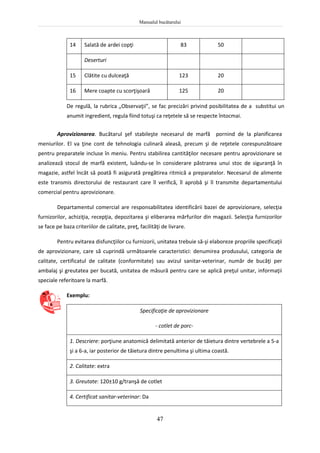 Manualul bucătarului
47
14 Salată de ardei copţi 83 50
Deserturi
15 Clătite cu dulceaţă 123 20
16 Mere coapte cu scorţişoară 125 20
De regulă, la rubrica „Observaţii”, se fac precizări privind posibilitatea de a substitui un
anumit ingredient, regula fiind totuşi ca reţetele să se respecte întocmai.
Aprovizionarea. Bucătarul şef stabileşte necesarul de marfă pornind de la planificarea
meniurilor. El va ţine cont de tehnologia culinară aleasă, precum şi de reţetele corespunzătoare
pentru preparatele incluse în meniu. Pentru stabilirea cantităţilor necesare pentru aprovizionare se
analizează stocul de marfă existent, luându-se în considerare păstrarea unui stoc de siguranţă în
magazie, astfel încât să poată fi asigurată pregătirea ritmică a preparatelor. Necesarul de alimente
este transmis directorului de restaurant care îl verifică, îl aprobă şi îl transmite departamentului
comercial pentru aprovizionare.
Departamentul comercial are responsabilitatea identificării bazei de aprovizionare, selecţia
furnizorilor, achiziţia, recepţia, depozitarea şi eliberarea mărfurilor din magazii. Selecţia furnizorilor
se face pe baza criteriilor de calitate, preţ, facilităţi de livrare.
Pentru evitarea disfuncţiilor cu furnizorii, unitatea trebuie să-şi elaboreze propriile specificaţii
de aprovizionare, care să cuprindă următoarele caracteristici: denumirea produsului, categoria de
calitate, certificatul de calitate (conformitate) sau avizul sanitar-veterinar, număr de bucăţi per
ambalaj şi greutatea per bucată, unitatea de măsură pentru care se aplică preţul unitar, informaţii
speciale referitoare la marfă.
Exemplu:
Specificaţie de aprovizionare
- cotlet de porc-
1. Descriere: porţiune anatomică delimitată anterior de tăietura dintre vertebrele a 5-a
şi a 6-a, iar posterior de tăietura dintre penultima şi ultima coastă.
2. Calitate: extra
3. Greutate: 120±10 g/tranşă de cotlet
4. Certificat sanitar-veterinar: Da
 