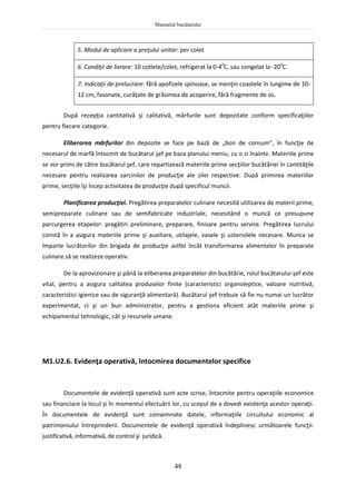 Manualul bucătarului
48
5. Modul de aplicare a preţului unitar: per colet
6. Condiţii de livrare: 10 cotlete/colet, refrigerat la 0-40
C, sau congelat la -200
C.
7. Indicaţii de prelucrare: fără apofizele spinoase, se menţin coastele în lungime de 10-
12 cm, fasonate, curăţate de grăsimea de acoperire, fără fragmente de os.
După recepţia cantitativă şi calitativă, mărfurile sunt depozitate conform specificaţiilor
pentru fiecare categorie.
Eliberarea mărfurilor din depozite se face pe bază de „bon de consum”, în funcţie de
necesarul de marfă întocmit de bucătarul şef pe baza planului meniu, cu o zi înainte. Materiile prime
se vor primi de către bucătarul şef, care repartizează materiile prime secţiilor bucătăriei în cantităţile
necesare pentru realizarea sarcinilor de producţie ale zilei respective. După primirea materiilor
prime, secţiile îşi încep activitatea de producţie după specificul muncii.
Planificarea producţiei. Pregătirea preparatelor culinare necesită utilizarea de materii prime,
semipreparate culinare sau de semifabricate industriale, necesitând o muncă ce presupune
parcurgerea etapelor: pregătiri preliminare, preparare, finisare pentru servire. Pregătirea lucrului
constă în a asigura materiile prime şi auxiliare, utilajele, vasele şi ustensilele necesare. Munca se
împarte lucrătorilor din brigada de producţie astfel încât transformarea alimentelor în preparate
culinare să se realizeze operativ.
De la aprovizionare şi până la eliberarea preparatelor din bucătărie, rolul bucătarului şef este
vital, pentru a asigura calitatea produselor finite (caracteristici organoleptice, valoare nutritivă,
caracteristici igienice sau de siguranţă alimentară). Bucătarul şef trebuie să fie nu numai un lucrător
experimentat, ci şi un bun administrator, pentru a gestiona eficient atât materiile prime şi
echipamentul tehnologic, cât şi resursele umane.
M1.U2.6. Evidenţa operativă, întocmirea documentelor specifice
Documentele de evidenţă operativă sunt acte scrise, întocmite pentru operaţiile economice
sau financiare la locul şi în momentul efectuării lor, cu scopul de a dovedi existenţa acestor operaţii.
În documentele de evidenţă sunt consemnate datele, informaţiile circuitului economic al
patrimoniului întreprinderii. Documentele de evidenţă operativă îndeplinesc următoarele funcţii:
justificativă, informativă, de control şi juridică.
 