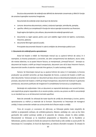 Manualul bucătarului
49
Structura documentelor de evidenţă este definită de elementele consemnate şi diferă în funcţie
de caracterul operaţiilor economice înregistrate.
Documentele de evidenţă conţin două tipuri de elemente:
 comune: denumirea documentului, antetul, conţinutul operaţiei, semnăturile, ştampila;
 specifice: diferă şi se completează în funcţie de natura operaţiei economice sau financiare.
După regimul de tipărire şi de utilizare, documentele de evidenţă operativă sunt:
 documente cu regim special, pentru care sunt stabilite reguli stricte de tipărire, numerotare,
întocmire, păstrare;
 documente fără regim special (uzuale).
Principalele documentele folosite în cadrul unităţilor de alimentaţie publică sunt:
1. Documente de evidenţă pentru aprovizionare
Avizul de însoţire a mărfii. Se întocmeşte manual sau cu ajutorul tehnicii de calcul, în 3
exemplare, la livrarea produselor şi serviciilor, de către compartimentul de desfacere; atunci când,
din motive obiective, nu se poate întocmi factura, se menţionează „Urmează factura”. Serveşte ca:
document de însoţire a mărfii pe timpul transportului, document care stă la baza întocmirii facturii,
document de transfer al valorilor materiale între gestiuni, în cadrul aceleiaşi unităţi.
Factura. Se întocmeşte manual sau cu ajutorul tehnicii de calcul, în 3 exemplare, la livrarea
produselor sau prestării serviciilor, pe baza dispoziţiei de livrare, a avizului de însoţire a mărfii sau
altor documente. Factura serveşte ca: document pe baza căruia se decontează produsele şi serviciile
prestate, document de însoţire a mărfii pe timpul transportului, document de încărcare în gestiunea
primitorului, document justificativ de înregistrare în contabilitatea furnizorului şi cumpărătorului.
Declaraţie de conformitate. Este un document ce reprezintă declaraţia unui anumit furnizor,
care exprimă pe propria raspundere că un anume produs, serviciu sau proces se află în concordanţă
cu un standard sau cu un alt document normativ specificat.
Nota de comandă. Se utilizează de toate tipurile de unităţi de alimentaţie şi turism, pentru
aprovizionarea cu mărfuri şi materiale de la furnizori. Documentul se întocmeşte de managerul
unităţii, în baza comenzilor verbale sau scrise primite de la fiecare secţie a unităţii.
Nota de recepţie şi constatare de diferenţe, se foloseşte pentru toate mişcările de
mărfuri şi preparatele culinare, de cofetărie-patiserie, băuturi, ambalaje etc. care au loc între
gestiunile din cadrul aceleiaşi unităţi şi la punctele de vânzare, situate în afara unităţii.
Documentul se foloseşte şi la transferul preparatelor şi băuturilor, de la bucătărie şi
laboratoare, pentru consum la liniile de autoservire (fast-food) şi alte unităţi cu acest profil. Se
întocmeşte în 2 exemplare, la locul de depozitare, pe măsura efectuării recepţiei. În situaţia în
 