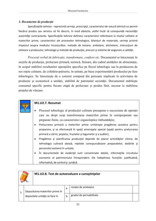Manualul bucătarului
51
3. Documente de producţie
Specificaţiile tehnice - reprezintă cerinţe, prescripţii, caracteristici de natură tehnică ce permit
fiecărui produs sau serviciu să fie descris, în mod obiectiv, astfel încât să corespundă necesităţii
autorităţii contractante. Specificaţiile tehnice definesc caracteristici referitoare la nivelul calitativ al
materiilor prime, caracteristici ale proceselor tehnologice, bilanţuri de materiale, cerinţe privind
impactul asupra mediului înconjurător, metode de testare, ambalare, etichetare, instrucţiuni de
utilizare a produsului, tehnologii şi metode de producţie, precum şi sisteme de asigurare a calităţii.
Procesul verbal de fabricaţie, transformare, confiere etc. Documentul se întocmeşte în
secţiile de producţie, prelucrare primară, termică, finisare, din cadrul unităţilor de alimentaţie,
în scopul stabilirii rezultatelor operaţiilor specifice pe fluxul tehnologic sau la producerea de
noi reţete culinare, de cofetărie-patiserie, în unitate, pe baza experimentării produsului pe faze
tehnologice. Se întocmeşte de o comisie compusă din persoane implicate în activitatea de
producţie şi economică a unităţii, stabilită de patronatul societăţii. Documentul stabileşte
consumul specific pentru fiecare etapă de prelucrare şi produs finit, necesar la stabilirea
preţului de vânzare.
M1.U2.7. Rezumat
 Procesul tehnologic al producţiei culinare presupune o succesiune de operaţii
care au drept scop transformarea materiilor prime în semipreparate sau
preparate finite, cu caracteristici organoleptice îmbunătăţite;
 Prelucrarea primară a materiilor prime urmăreşte pregătirea acestora pentru
preparare, şi se efectuează în spaţii amenajate special (spaţii pentru prelucrarea
primară a cărnii, peştelui, fructelor şi legumelor şi a ouălor);
 Pregătirea şi planificarea producţiei depinde de planul activităţilor zilnice, de
tehnologia culinară aleasă, reţetele corespunzătoare preparatelor, dotările şi
personalul existent în unitate;
 În documentele de evidenţă sunt consemnate datele, informaţiile circuitului
economic al patrimoniului întreprinderii. Ele îndeplinesc funcţiile: justificativă,
informativă, de control şi juridică.
M1.U2.8. Test de autoevaluare a cunoştinţelor
1. Depozitarea materiilor prime în
depozítele unităţii se face în
a. modul de ambalare
b. gradul de perisabilitate
 