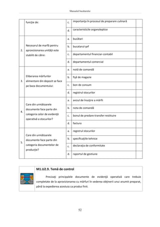 Manualul bucătarului
52
funcţie de: c. importanţa în procesul de preparare culinară
d. caracteristicile organoleptice
2.
Necesarul de marfă pentru
aprovizionarea unităţii este
stabilit de către:
a. bucătari
b. bucatarul-şef
c. departamentul financiar-contabil
d. departamentul comercial
3.
Eliberarea mărfurilor
alimentare din depozit se face
pe baza documentului:
a. notă de comandă
b. fişă de magazie
c. bon de consum
d. registrul stocurilor
4.
Care din următoarele
documente face parte din
categoria celor de evidenţă
operativă a stocurilor?
a. avizul de însoţire a mărfii
b. nota de comandă
c. bonul de predare-transfer-restituire
d. factura
5.
Care din următoarele
documente face parte din
categoria documentelor de
producţie?
a. registrul stocurilor
b. specificaţiile tehnice
c. declaraţia de conformitate
d. raportul de gestiune
M1.U2.9. Temă de control
Precizaţi principalele documente de evidenţă operativă care trebuie
completate de la aprovizionarea cu mărfuri în vederea obţinerii unui anumit preparat,
până la expedierea acestuia ca produs finit.
 