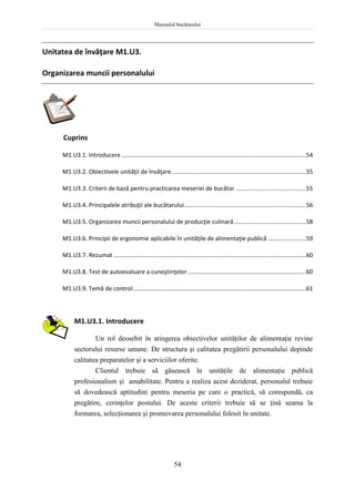 Manualul bucătarului
54
Unitatea de învăţare M1.U3.
Organizarea muncii personalului
Cuprins
M1.U3.1. Introducere ................................................................................................................54
M1.U3.2. Obiectivele unităţii de învăţare..................................................................................55
M1.U3.3. Criterii de bază pentru practicarea meseriei de bucătar ...........................................55
M1.U3.4. Principalele atribuţii ale bucătarului..........................................................................56
M1.U3.5. Organizarea muncii personalului de producţie culinară............................................58
M1.U3.6. Principii de ergonomie aplicabile în unităţile de alimentaţie publică .......................59
M1.U3.7. Rezumat .....................................................................................................................60
M1.U3.8. Test de autoevaluare a cunoştinţelor........................................................................60
M1.U3.9. Temă de control.........................................................................................................61
M1.U3.1. Introducere
Un rol deosebit în atingerea obiectivelor unităţilor de alimentaţie revine
sectorului resurse umane. De structura şi calitatea pregătirii personalului depinde
calitatea preparatelor şi a serviciilor oferite.
Clientul trebuie să găsească în unităţile de alimentaţie publică
profesionalism şi amabilitate. Pentru a realiza acest deziderat, personalul trebuie
să dovedească aptitudini pentru meseria pe care o practică, să corespundă, ca
pregătire, cerinţelor postului. De aceste criterii trebuie să se ţină seama la
formarea, selecţionarea şi promovarea personalului folosit în unitate.
 