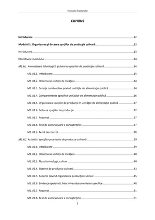 Manualul bucătarului
1
CUPRINS
Introducere ...........................................................................................................................................12
Modulul 1. Organizarea şi dotarea spaţiilor de producţie culinară.....................................................13
Introducere.............................................................................................................................................13
Obiectivele modulului ............................................................................................................................14
M1.U1. Amenajarea tehnologică şi dotarea spaţiilor de producţie culinară.........................................14
M1.U1.1. Introducere ................................................................................................................14
M1.U1.2. Obiectivele unităţii de învăţare..................................................................................14
M1.U1.3. Cerinţe constructive privind unităţile de alimentaţie publică ...................................14
M1.U1.4. Compartimente specifice unităţilor de alimentaţie publică......................................16
M1.U1.5. Organizarea spaţiilor de producţie în unităţile de alimentaţie publică.....................17
M1.U1.6. Dotarea spaţiilor de producţie ..................................................................................22
M1.U1.7. Rezumat .....................................................................................................................37
M1.U1.8. Test de autoevaluare a cunoştinţelor........................................................................37
M1.U1.9. Temă de control.........................................................................................................38
M1.U2. Activităţi specifice procesului de producţie culinară .................................................................39
M1.U2.1. Introducere ................................................................................................................39
M1.U2.2. Obiectivele unităţii de învăţare..................................................................................40
M1.U2.3. Fluxul tehnologic culinar............................................................................................40
M1.U2.4. Sisteme de producţie culinară ...................................................................................43
M1.U2.5. Aspecte privind organizarea producţiei culinare.......................................................45
M1.U2.6. Evidenţa operativă, întocmirea documentelor specifice...........................................48
M1.U2.7. Rezumat .....................................................................................................................51
M1.U2.8. Test de autoevaluare a cunoştinţelor........................................................................51
 
