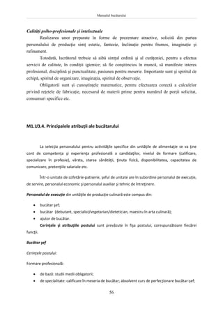 Manualul bucătarului
56
Calităţi psiho-profesionale şi intelectuale
Realizarea unor preparate în forme de prezentare atractive, solicită din partea
personalului de producţie simţ estetic, fantezie, înclinaţie pentru frumos, imaginaţie şi
rafinament.
Totodată, lucrătorul trebuie să aibă simţul ordinii şi al curăţeniei, pentru a efectua
servicii de calitate, în condiţii igienice; să fie conştiincios în muncă, să manifeste interes
profesional, disciplină şi punctualitate, pasiunea pentru meserie. Importante sunt şi spiritul de
echipă, spiritul de organizare, imaginaţia, spiritul de observaţie.
Obligatorii sunt şi cunoştinţele matematice, pentru efectuarea corectă a calculelor
privind reţetele de fabricaţie, necesarul de materii prime pentru numărul de porţii solicitat,
consumuri specifice etc.
M1.U3.4. Principalele atribuţii ale bucătarului
La selecţia personalului pentru activităţile specifice din unităţile de alimentaţie se va ţine
cont de competenţa şi experienţa profesională a candidaţilor, nivelul de formare (calificare,
specializare în profesie), vârsta, starea sănătăţii, ţinuta fizică, disponibilitatea, capacitatea de
comunicare, pretenţiile salariale etc.
Într-o unitate de cofetărie-patiserie, şeful de unitate are în subordine personalul de execuţie,
de servire, personalul economic şi personalul auxiliar şi tehnic de întreţinere.
Personalul de execuţie din unităţile de producţie culinară este compus din:
 bucătar şef;
 bucătar (debutant, specialist/vegetarian/dietetician, maestru în arta culinară);
 ajutor de bucătar.
Cerinţele şi atribuţiile postului sunt prevăzute în fişa postului, corespunzătoare fiecărei
funcţii.
Bucătar şef
Cerinţele postului:
Formare profesională:
 de bază: studii medii obligatorii;
 de specialitate: calificare în meseria de bucătar; absolvent curs de perfecţionare bucătar-şef;
 