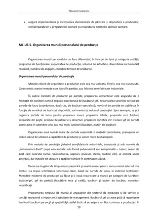 Manualul bucătarului
58
 asigură implementarea şi menţinerea standardelor de păstrare şi depozitare a produselor,
semipreparatelor şi preparatelor culinare cu respectarea normelor igienico-sanitare.
M1.U3.5. Organizarea muncii personalului de producţie
Organizarea muncii personalului se face diferenţiat, în funcţie de tipul şi categoria unităţii,
programul de funcţionare, capacitatea de producţie, volumul de activitate, diversitatea sortimentală
realizată, numărul de angajaţi, condiţiile tehnice de producţie.
Organizarea muncii personalului de producţie
Metoda clasică de organizare a producţiei este cea mai aplicată, fiind şi cea mai cunoscută.
Caracteristic acestei metode este lucrul în partide, sau folosind semifabricate industriale.
În cadrul metodei de producţie pe partide, prepararea alimentelor este asigurată de o
formaţie de lucrători numită brigadă, coordonată de bucătarul-şef. Repartizarea sarcinilor se face pe
partide de lucru (coordonate, după caz, de bucătari specialişti); numărul de partide se stabileşte în
funcţie de numărul de lucrători disponibili, sortimentul şi volumul producţiei. Spre exemplu, se pot
organiza partide de lucru pentru preparare sosuri, preparate lichide, preparate reci, fripturi,
preparate din peşte, produse de patiserie şi deserturi, preparate dietetice etc. Fiecare şef de partidă
poate avea în subordine unul sau mai mulţi lucrători (bucătari, ajutori de bucătar).
Organizarea unui număr mare de partide reprezintă o metodă costisitoare, presupune un
indice scăzut de utilizare a capacităţii de producţie şi volum mare de manoperă.
Prin metoda de producţie folosind semifabricate industriale, cunoscute şi sub numele de
„convenience-food” (supe concentrate sub formă pulverulentă sau comprimată – cuburi, sosuri de
bază care necesită numai reconstituirea, aspicuri, piureuri, creme, budinci etc), se elimină unele
activităţi, dar indicele de utilizare a spaţiilor rămâne în continuare scăzut.
Deoarece bugetul de timp alocat preparării şi servirii mesei pentru consumatori este tot mai
limitat, s-a impus schimbarea sistemului clasic, bazat pe partide de lucru, în sistemul centralizat.
Metodele moderne de producţie au făcut şi o nouă repartizare a muncii pe categorii de lucrători:
bucătar-şef, şef de partidă (bucătărie rece şi caldă), bucătari şi ajutori de bucătar, muncitori
necalificaţi.
Programarea timpului de muncă al angajaţilor din sectorul de producţie şi de servire al
unităţii reprezintă o importantă activitate de management. Bucătarul şef va avea grijă să repartizeze
lucrătorii bucătari pe secţii şi specialităţi, astfel încât să se asigure un flux continuu a producţiei. În
 