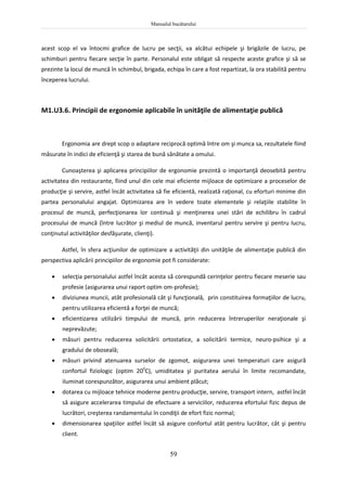 Manualul bucătarului
59
acest scop el va întocmi grafice de lucru pe secţii, va alcătui echipele şi brigăzile de lucru, pe
schimburi pentru fiecare secţie în parte. Personalul este obligat să respecte aceste grafice şi să se
prezinte la locul de muncă în schimbul, brigada, echipa în care a fost repartizat, la ora stabilită pentru
începerea lucrului.
M1.U3.6. Principii de ergonomie aplicabile în unităţile de alimentaţie publică
Ergonomia are drept scop o adaptare reciprocă optimă între om şi munca sa, rezultatele fiind
măsurate în indici de eficienţă şi starea de bună sănătate a omului.
Cunoaşterea şi aplicarea principiilor de ergonomie prezintă o importanţă deosebită pentru
activitatea din restaurante, fiind unul din cele mai eficiente mijloace de optimizare a proceselor de
producţie şi servire, astfel încât activitatea să fie eficientă, realizată raţional, cu eforturi minime din
partea personalului angajat. Optimizarea are în vedere toate elementele şi relaţiile stabilite în
procesul de muncă, perfecţionarea lor continuă şi menţinerea unei stări de echilibru în cadrul
procesului de muncă (între lucrător şi mediul de muncă, inventarul pentru servire şi pentru lucru,
conţinutul activităţilor desfăşurate, clienţi).
Astfel, în sfera acţiunilor de optimizare a activităţii din unităţile de alimentaţie publică din
perspectiva aplicării principiilor de ergonomie pot fi considerate:
 selecţia personalului astfel încât acesta să corespundă cerinţelor pentru fiecare meserie sau
profesie (asigurarea unui raport optim om-profesie);
 diviziunea muncii, atât profesională cât şi funcţională, prin constituirea formaţiilor de lucru,
pentru utilizarea eficientă a forţei de muncă;
 eficientizarea utilizării timpului de muncă, prin reducerea întreruperilor neraţionale şi
neprevăzute;
 măsuri pentru reducerea solicitării ortostatice, a solicitării termice, neuro-psihice şi a
gradului de oboseală;
 măsuri privind atenuarea surselor de zgomot, asigurarea unei temperaturi care asigură
confortul fiziologic (optim 200
C), umiditatea şi puritatea aerului în limite recomandate,
iluminat corespunzător, asigurarea unui ambient plăcut;
 dotarea cu mijloace tehnice moderne pentru producţie, servire, transport intern, astfel încât
să asigure accelerarea timpului de efectuare a serviciilor, reducerea efortului fizic depus de
lucrători, creşterea randamentului în condiţii de efort fizic normal;
 dimensionarea spaţiilor astfel încât să asigure confortul atât pentru lucrător, cât şi pentru
client.
 