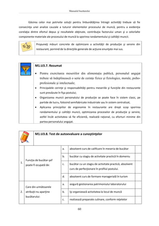 Manualul bucătarului
60
Găsirea celor mai potrivite soluţii pentru îmbunătăţirea întregii activităţi trebuie să fie
consecinţa unei analize cauzale a tuturor elementelor procesului de muncă, pentru a evidenţia
corelaţia dintre efortul depus şi rezultatele obţinute, contribuţia factorului uman şi a celorlalte
componente materiale ale procesului de muncă la sporirea randamentului şi calităţii muncii.
Propuneţi măsuri concrete de optimizare a activităţii de producţie şi servire din
restaurant, pornind de la direcţiile generale de acţiune enunţate mai sus.
M1.U3.7. Rezumat
 Pentru exercitarea meseriilor din alimentaţia publică, personalul angajat
trebuie să îndeplinească o serie de cerinţe fizice şi fiziologice, morale, psiho-
profesionale şi intelectuale;
 Principalele cerinţe şi responsabilităţi pentru meseriile şi funcţiile din restaurante
sunt prevăzute în fişa postului;
 Organizarea muncii personalului de producţie se poate face în sistem clasic, pe
partide de lucru, folosind semifabricate industriale sau în sistem centralizat;
 Aplicarea principiilor de ergonomie în restaurante are drept scop sporirea
randamentului şi calităţii muncii, optimizarea proceselor de producţie şi servire,
astfel încât activitatea să fie eficientă, realizată raţional, cu eforturi minime din
partea personalului angajat.
M1.U3.8. Test de autoevaluare a cunoştinţelor
1.
Funcţia de bucătar-şef
poate fi ocupată de:
a. absolvent curs de calificare în meseria de bucătar
b. bucătar cu stagiu de activitate practică în domeniu
c. bucătar cu un stagiu de activitate practică, absolvent
curs de perfecţionare în profilul postului.
d. absolvent curs de formare managerială în turism
2.
Care din următoarele
atribuţii nu aparţine
bucătarului:
a. asigură gestionarea patrimoniului laboratorului
b. îşi organizează activitatea la locul de muncă
c. realizează preparate culinare, conform reţetelor
 