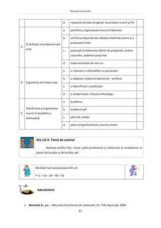 Manualul bucătarului
61
d. respectă normele de igienă, securitatea muncii şi PSI
3.
O atribuţie a bucătarului-şef
este:
a. planifică şi organizează munca în laborator
b. verifică şi răspunde de calitatea materiilor prime şi a
produselor finite
c. participă la elaborarea ofertei de preparate, analiza
costurilor, stabilirea preţurilor
d. toate variantele de mai sus
4. Ergonomia are drept scop:
a. o reducere a cheltuielilor cu personalul
b. o adaptare reciprocă optimă om - profesie
c. o diversificare a producţiei
d. o modernizare a fluxului tehnologic
5.
Planificarea şi organizarea
muncii în bucătărie o
efectuează:
a. bucătarul
b. bucătarul-şef
c. şeful de unitate
d. şeful compartimentului resurse umane
M1.U3.9. Temă de control
Realizaţi profilul fizic, moral, psiho-profesional şi intelectual al candidatului la
postul de bucătar şi de bucătar-şef.
Rezolvări test autoevaluare M1.U3.
 1c – 2a – 3d – 4b – 5b
BIBLIOGRAFIE
1. Berechet G., ş.a. – Manualul directorului de restaurant, Ed. THR, Bucureşti, 2004
 