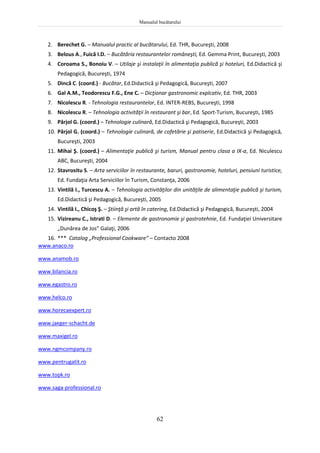 Manualul bucătarului
62
2. Berechet G. – Manualul practic al bucătarului, Ed. THR, Bucureşti, 2008
3. Belous A., Fuică I.D. – Bucătăria restaurantelor româneşti, Ed. Gemma Print, Bucureşti, 2003
4. Coroama S., Bonoiu V. – Utilaje şi instalaţii în alimentaţia publică şi hoteluri, Ed.Didactică şi
Pedagogică, Bucureşti, 1974
5. Dincă C. (coord.) - Bucătar, Ed.Didactică şi Pedagogică, Bucureşti, 2007
6. Gal A.M., Teodorescu F.G., Ene C. – Dicţionar gastronomic explcativ, Ed. THR, 2003
7. Nicolescu R. - Tehnologia restaurantelor, Ed. INTER-REBS, Bucureşti, 1998
8. Nicolescu R. – Tehnologia activităţii în restaurant şi bar, Ed. Sport-Turism, Bucureşti, 1985
9. Pârjol G. (coord.) – Tehnologie culinară, Ed.Didactică şi Pedagogică, Bucureşti, 2003
10. Pârjol G. (coord.) – Tehnologie culinară, de cofetărie şi patiserie, Ed.Didactică şi Pedagogică,
Bucureşti, 2003
11. Mihai Ş. (coord.) – Alimentaţie publică şi turism, Manual pentru clasa a IX-a, Ed. Niculescu
ABC, Bucureşti, 2004
12. Stavrositu S. – Arta serviciilor în restaurante, baruri, gastronomie, hoteluri, pensiuni turistice,
Ed. Fundaţia Arta Serviciilor în Turism, Constanţa, 2006
13. Vintilă I., Turcescu A. – Tehnologia activităţilor din unităţile de alimentaţie publică şi turism,
Ed.Didactică şi Pedagogică, Bucureşti, 2005
14. Vintilă I., Chicoş Ş. – Ştiinţă şi artă în catering, Ed.Didactică şi Pedagogică, Bucureşti, 2004
15. Vizireanu C., Istrati D. – Elemente de gastronomie şi gastrotehnie, Ed. Fundaţiei Universitare
„Dunărea de Jos” Galaţi, 2006
16. *** Catalog „Professional Cookware” – Contacto 2008
www.anaco.ro
www.anamob.ro
www.bilancia.ro
www.egastro.ro
www.helco.ro
www.horecaexpert.ro
www.jaeger-schacht.de
www.maxigel.ro
www.ngmcompany.ro
www.pentrugatit.ro
www.topk.ro
www.saga-professional.ro
 