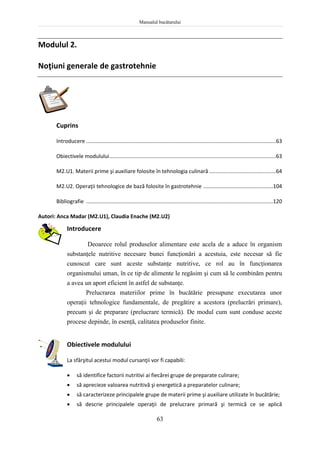 Manualul bucătarului
63
Modulul 2.
Noţiuni generale de gastrotehnie
Cuprins
Introducere ................................................................................................................................63
Obiectivele modulului................................................................................................................63
M2.U1. Materii prime şi auxiliare folosite în tehnologia culinară .............................................64
M2.U2. Operaţii tehnologice de bază folosite în gastrotehnie ...............................................104
Bibliografie ..............................................................................................................................120
Autori: Anca Madar (M2.U1), Claudia Enache (M2.U2)
Introducere
Deoarece rolul produselor alimentare este acela de a aduce în organism
substanţele nutritive necesare bunei funcţionări a acestuia, este necesar să fie
cunoscut care sunt aceste substanţe nutritive, ce rol au în funcţionarea
organismului uman, în ce tip de alimente le regăsim şi cum să le combinăm pentru
a avea un aport eficient în astfel de substanţe.
Prelucrarea materiilor prime în bucătărie presupune executarea unor
operaţii tehnologice fundamentale, de pregătire a acestora (prelucrări primare),
precum şi de preparare (prelucrare termică). De modul cum sunt conduse aceste
procese depinde, în esenţă, calitatea produselor finite.
Obiectivele modulului
La sfârşitul acestui modul cursanţii vor fi capabili:
 să identifice factorii nutritivi ai fiecărei grupe de preparate culinare;
 să aprecieze valoarea nutritivă şi energetică a preparatelor culinare;
 să caracterizeze principalele grupe de materii prime şi auxiliare utilizate în bucătărie;
 să descrie principalele operaţii de prelucrare primară şi termică ce se aplică
 