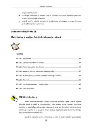 Manualul bucătarului
64
preparatelor culinare;
 să aleagă ustensilele şi utilajele care se utilizează în scopul diferitelor prelucrări
primare şi termice ale alimentelor;
 să ţină cont în calculul reţetelor de scăzămintele tehnologice care apar în urma
prelucrărilor primare şi termice.
Unitatea de învăţare M2.U1.
Materii prime şi auxiliare folosite în tehnologia culinară
Cuprins
M2.U1.1. Introducere ................................................................................................................64
M2.U1.2. Obiectivele unităţii de învăţare..................................................................................65
M2.U1.3. Factori de nutriţie din alimente .................................................................................65
M2.U1.4. Valoarea nutritivă şi energetică a alimentelor...........................................................67
M2.U1.5. Materii prime şi auxiliare folosite în tehnologia culinară ..........................................69
M2.U1.6. Rezumat ...................................................................................................................101
M2.U1.7.Test de autoevaluare a cunoştinţelor.......................................................................102
M2.U1.8.Temă de control........................................................................................................103
M2.U1.1. Introducere
Pentru a realiza preparate culinare sănătoase, nutritive, sigure, care să acopere
întreaga gamă de nevoi a consumatorilor, este necesar să se cunoască principiile
nutritive ce stau la baza alimentaţiei raţionale, în ce grupe de materii prime se găsesc
acestea şi respectiv în ce proporţii şi cum trebuie repartizaţi aceşti factori nutritivi pe
parcursul meselor servite într-o zi.
Numărul materiilor prime alimentare ce stau la baza realizării preparatelor
 