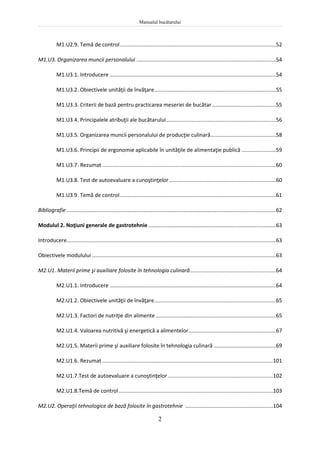 Manualul bucătarului
2
M1.U2.9. Temă de control.........................................................................................................52
M1.U3. Organizarea muncii personalului ..............................................................................................54
M1.U3.1. Introducere ................................................................................................................54
M1.U3.2. Obiectivele unităţii de învăţare..................................................................................55
M1.U3.3. Criterii de bază pentru practicarea meseriei de bucătar ...........................................55
M1.U3.4. Principalele atribuţii ale bucătarului..........................................................................56
M1.U3.5. Organizarea muncii personalului de producţie culinară............................................58
M1.U3.6. Principii de ergonomie aplicabile în unităţile de alimentaţie publică .......................59
M1.U3.7. Rezumat .....................................................................................................................60
M1.U3.8. Test de autoevaluare a cunoştinţelor........................................................................60
M1.U3.9. Temă de control.........................................................................................................61
Bibliografie .............................................................................................................................................62
Modulul 2. Noţiuni generale de gastrotehnie ......................................................................................63
Introducere.............................................................................................................................................63
Obiectivele modulului ............................................................................................................................63
M2.U1. Materii prime şi auxiliare folosite în tehnologia culinară..........................................................64
M2.U1.1. Introducere ................................................................................................................64
M2.U1.2. Obiectivele unităţii de învăţare..................................................................................65
M2.U1.3. Factori de nutriţie din alimente .................................................................................65
M2.U1.4. Valoarea nutritivă şi energetică a alimentelor...........................................................67
M2.U1.5. Materii prime şi auxiliare folosite în tehnologia culinară ..........................................69
M2.U1.6. Rezumat ...................................................................................................................101
M2.U1.7.Test de autoevaluare a cunoştinţelor.......................................................................102
M2.U1.8.Temă de control........................................................................................................103
M2.U2. Operaţii tehnologice de bază folosite în gastrotehnie ...........................................................104
 