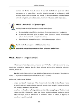 Manualul bucătarului
65
culinare este foarte mare, de aceea ele au fost clasificate din punct de vedere
merceologic în 10 grupe. Pentru a realiza preparate culinare de bună calitate, adică
nutritive, aspectuoase şi igienice, este necesar să se cunoască pentru fiecare grupă de
alimente compoziţia generală a acestora, modul cum trebuie depozitate şi prelucrate.
M2.U1.2. Obiectivele unităţii de învăţare
La sfârşitul acestei unităţi de învăţare cursanţii vor fi capabili:
 să recunoască principalii factori nutritivi din alimente şi rolul acestora în organism;
 să identifice principalele grupe de materii prime şi auxiliare folosite în tehnologia
culinară şi caracteristicile principale ale acestora;
 să poată aprecia valoarea energetică şi nutritivă a preparatelor culinare.
Durata medie de parcurgere a unităţii de învăţare: 2 ore.
Consultarea bibliografiei suplimentare: 2 ore. Rezolvarea temelor: 1 oră.
M2.U1.3. Factori de nutriţie din alimente
Substanţele native sunt previzibile, cunoscute, controlabile. Pot fi substanţe anorganice (apa,
substanţele minerale) şi organice (glucide, lipide, proteine, acizi organici, substanţe colorante,
vitamine, enzime etc.)
Glucidele reprezintă una din cele mai răspândite clase de substanţe de natură organică. Prin
ardere, 1g de glucide furnizează organismului 4,1 kcal (1kcal = 4,184 kJ).
Glucidele se împart în două categorii:
 simple – cu moleculă mică, cu gust dulce: glucoza (fructe şi cereale), fructoza (fructe, mierea
de albine), galactoza (lapte), zaharoza (sfecla de zahăr şi trestia de zahăr), maltoza (se obţine
prin încolţirea cerealelor), lactoza (lapte);
 complexe – moleculă mare, fără gust dulce: amidonul (cereale), glicogenul (ficatul animal,
ţesutul muscular), celuloza (fibre foarte fine, în toate produsele vegetale; celuloza nu are rol
activ în nutriţie, ci un rol determinant în favorizarea actului de nutriţie, în digestie, în
stimularea tractului intestinal).
 