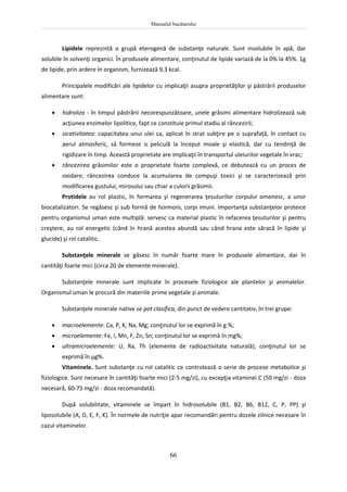 Manualul bucătarului
66
Lipidele reprezintă o grupă eterogenă de substanţe naturale. Sunt insolubile în apă, dar
solubile în solvenţi organici. În produsele alimentare, conţinutul de lipide variază de la 0% la 45%. 1g
de lipide, prin ardere în organism, furnizează 9,3 kcal.
Principalele modificări ale lipidelor cu implicaţii asupra proprietăţilor şi păstrării produselor
alimentare sunt:
 hidroliza - în timpul păstrării necorespunzătoare, unele grăsimi alimentare hidrolizează sub
acţiunea enzimelor lipolitice, fapt ce constituie primul stadiu al râncezirii;
 sicativitatea: capacitatea unui ulei ca, aplicat în strat subţire pe o suprafaţă, în contact cu
aerul atmosferic, să formeze o peliculă la început moale şi elastică, dar cu tendinţă de
rigidizare în timp. Această proprietate are implicaţii în transportul uleiurilor vegetale în vrac;
 râncezirea grăsimilor este o proprietate foarte complexă, ce debutează cu un proces de
oxidare; râncezirea conduce la acumularea de compuşi toxici şi se caracterizează prin
modificarea gustului, mirosului sau chiar a culorii grăsimii.
Protidele au rol plastic, în formarea şi regenerarea ţesuturilor corpului omenesc, a unor
biocatalizatori. Se regăsesc şi sub formă de hormoni, corpi imuni. Importanţa substanţelor proteice
pentru organismul uman este multiplă: servesc ca material plastic în refacerea ţesuturilor şi pentru
creştere, au rol energetic (când în hrană acestea abundă sau când hrana este săracă în lipide şi
glucide) şi rol catalitic.
Substanţele minerale se găsesc în număr foarte mare în produsele alimentare, dar în
cantităţi foarte mici (circa 20 de elemente minerale).
Substanţele minerale sunt implicate în procesele fiziologice ale plantelor şi animalelor.
Organismul uman le procură din materiile prime vegetale şi animale.
Substanţele minerale native se pot clasifica, din punct de vedere cantitativ, în trei grupe:
 macroelemente: Ca, P, K, Na, Mg; conţinutul lor se exprimã în g %;
 microelemente: Fe, I, Mn, F, Zn, Sn; conţinutul lor se exprimă în mg%;
 ultramicroelemente: U, Ra, Th (elemente de radioactivitate naturală); conţinutul lor se
exprimă în μg%.
Vitaminele. Sunt substanţe cu rol catalitic ce controlează o serie de procese metabolice şi
fiziologice. Sunt necesare în cantităţi foarte mici (2-5 mg/zi), cu excepţia vitaminei C (50 mg/zi - doza
necesară, 60-75 mg/zi - doza recomandată).
După solubilitate, vitaminele se împart în hidrosolubile (B1, B2, B6, B12, C, P, PP) şi
liposolubile (A, D, E, F, K). În normele de nutriţie apar recomandări pentru dozele zilnice necesare în
cazul vitaminelor.
 