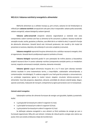 Manualul bucătarului
67
M2.U1.4. Valoarea nutritivă şi energetică a alimentelor
Mărfurile alimentare au o utilitate incorpus şi, prin urmare, valoarea lor de întrebuinţare se
reflectă prin valoarea nutritivă concepută din cele patru laturi inseparabile: valoare psiho-senzorială,
valoare energetică, valoare biologică şi valoare igienică.
Valoarea psiho-senzorială (respectiv valoarea organoleptică şi estetică) este acea
componentă a valorii nutritive care face ca alimentul să fie consumat cu plăcere. Aceasta rezultă din
senzaţiile vizuale, tactile, gustative şi olfactive, care diferă de la un individ la altul, în special în funcţie
de obiceiurile alimentare. Această latură este intrinsecă produsului, dar rezultă şi din modul de
prezentare al acestuia, depinde şi de ambianţa în care este cumpărat şi consumat.
Valoarea energetică reprezintă însuşirea alimentului de a satisface necesarul energetic zilnic
al organismului. Această latură condiţionează aspectul cantitativ al hranei.
Valoarea biologică reprezintă gradul în care potenţialul de trofine plastice şi biocatalitice
acoperă necesarul diurn în aceste substanţe nutritive (componente esenţiale pentru un metabolism
normal, respectiv aminonoacizi esenţiali, vitamine, elemente minerale).
Valoarea igienică asigură alimentului însuşirea de a nu fi nociv (prin absenţa toxinelor
chimice rezultate în urma tratamentului termic, a impurităţilor, substanţelor antinutriţionale, a
contaminanţilor microbiologici). În vederea asigurării unui înalt grad de protecţie a consumatorului,
se urmăreşte respectarea igienei la nivelul tuturor etapelor circuitului tehnico-economic al
alimentelor: locul (de preparare, depozitare, vânzare), activităţile de vânzare volantă (pieţe, târguri,
aparate automate), mijloacele de transport, echipamentul şi igiena personalului care le manipulează.
Calculul valorii energetice
Substanţele nutritive din alimente furnizoare de energie sunt glucidele, lipidele şi proteinele.
Astfel:
 1 g de glucide furnizează prin ardere în organism 4,1 kcal;
 1 g de lipide furnizează prin ardere în organism 9,3 kcal;
 1 g de proteine furnizează prin ardere în organism 4,1 kcal.
Se defineşte valoarea energetică a unui aliment ca fiind cantitatea de energie pe care o
furnizează organismului 100 g din acel aliment. Unitatea de măsură pentru energie este caloria sau
joulul, între care există următoarea relaţie de transformare:
 