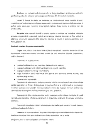Manualul bucătarului
70
Grâul este cea mai valoroasă dintre cereale. Se disting două tipuri: grâul comun, utilizat în
panificaţie şi grâul dur, utilizat la fabricarea pastelor făinoase (5% din recoltele mondiale).
Orezul. În funcţie de stadiul de prelucrare, se comercializează patru categorii de orez,
respectiv orezul nedecorticat, orezul cargo sau de export, cu bobul decorticat, orezul alb, decorticat şi
şlefuit, orezul glasat, care reprezintă orezul polisat şi glasat. Orezul conţine o cantitate mare de
amidon (75%).
Porumbul este o cereală bogată în amidon, conţine o cantitate mai redusă de substanţe
proteice, reprezentând o valoroasă materie primă pentru industria alimentară şi fiind utilizat la
obţinerea amidonului, alcoolului etilic, băuturilor alcoolice, a uleiului, în patiserie, cofetărie, corn
flakes, pop corn etc.
Produsele rezultate din prelucrarea cerealelor
Crupele sunt produse care rezultă dintr-o prelucrare specială a boabelor de cereale sau de
leguminoase. Clasificarea crupelor are drept criteriu de bază modul de obţinere (fragmentare,
opărire, laminare).
Sortimentul de crupe cuprinde:
 crupe pe bază de grâu: crupe expandate şi glazurate, griş, arpacaş;
 crupe pe bază de porumb: mălai, fulgi de porumb, porumb expandat;
 crupe pe bază de orz: arpacaş, brizură de orz;
 crupe pe bază de orez: orez şlefuit, orez polisat, orez expandat, brizură de orez, orez
expandat, fulgi de orez;
 crupe de ovăz: fulgi de ovăz.
Caracteristicile organoleptice (culoarea, aspectul exterior, mirosul, gustul), permit aprecierea
calităţii operaţiilor de finisare (îndepărtarea stratului periferic şi a embrionului), a eventualelor
modificări datorate unei păstrări necorespunzătoare (miros de mucegai, mirosuri străine) sau
utilizarea unor materii prime necorespunzătoare (gust acru, gust amar).
Caracteristicile fizico-chimice, specifice pentru crupe sunt: uniformitatea, conţinutul de crupă
normală, granulozitatea, infestarea, conţinutul de impurităţi, conţinutul de cenuşă, umiditatea,
aciditatea.
Proprietăţile tehnologico-culinare principale sunt: durata fierberii, creşterea în masă şi volum,
stabilitatea boabelor la fierbere.
Făina este un produs sub formă de pulbere fină, obţinut prin măcinarea boabelor de cereale.
Gradul de extracţie al făinii reprezintă cantitatea (în kg) obţinută din 100 kg boabe.
Clasificarea făinii se realizează pe baza următoarelor criterii:
 