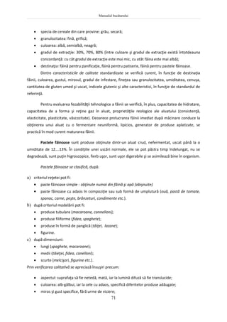 Manualul bucătarului
71
 specia de cereale din care provine: grâu, secară;
 granulozitatea: fină, grifică;
 culoarea: albă, semialbă, neagră;
 gradul de extracţie: 30%, 70%, 80% (între culoare şi gradul de extracţie există întotdeauna
concordanţă: cu cât gradul de extracţie este mai mic, cu atât făina este mai albă);
 destinaţia: făină pentru panificaţie, făină pentru patiserie, făină pentru pastele făinoase.
Dintre caracteristicile de calitate standardizate se verifică curent, în funcţie de destinaţia
făinii, culoarea, gustul, mirosul, gradul de infestare, fineţea sau granulozitatea, umiditatea, cenuşa,
cantitatea de gluten umed şi uscat, indicele glutenic şi alte caracteristici, în funcţie de standardul de
referinţă.
Pentru evaluarea fezabilităţii tehnologice a făinii se verifică, în plus, capacitatea de hidratare,
capacitatea de a forma şi reţine gaz în aluat, proprietăţile reologice ale aluatului (consistenţă,
elasticitate, plasticitate, vâscozitate). Deoarece prelucrarea făinii imediat după măcinare conduce la
obţinerea unui aluat cu o fermentare neuniformă, lipicios, generator de produse aplatizate, se
practică în mod curent maturarea făinii.
Pastele făinoase sunt produse obţinute dintr-un aluat crud, nefermentat, uscat până la o
umiditate de 12….13%. În condiţiile unei uscări normale, ele se pot păstra timp îndelungat, nu se
degradează, sunt puţin higroscopice, fierb uşor, sunt uşor digerabile şi se asimilează bine în organism.
Pastele făinoase se clasifică, după:
a) criteriul reţetei pot fi:
 paste făinoase simple - obţinute numai din făină şi apă (obişnuite)
 paste făinoase cu adaos în compoziţie sau sub formă de umplutură (ouă, pastă de tomate,
spanac, carne, peşte, brânzeturi, condimente etc.).
b) după criteriul modelării pot fi:
 produse tubulare (macaroane, cannelloni);
 produse filiforme (fidea, spaghete);
 produse în formă de panglică (tăiţei, lazane);
 figurine.
c) după dimensiuni:
 lungi (spaghete, macaroane);
 medii (tăieţei, fidea, canelloni);
 scurte (melcişori, figurine etc.).
Prin verificarea calitativă se apreciază însuşiri precum:
 aspectul: suprafaţa să fie netedă, mată, iar la lumină difuză să fie translucide;
 culoarea: alb-gălbui, iar la cele cu adaos, specifică diferitelor produse adăugate;
 miros şi gust specifice, fără urme de viciere;
 