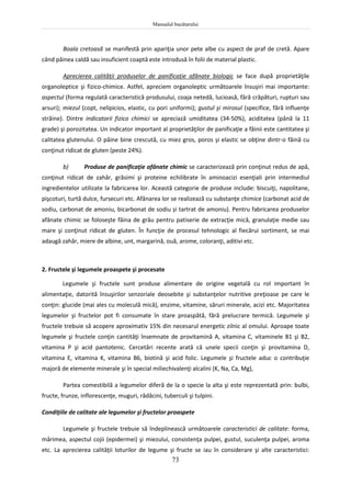 Manualul bucătarului
73
Boala cretoasă se manifestă prin apariţia unor pete albe cu aspect de praf de cretă. Apare
când pâinea caldă sau insuficient coaptă este introdusă în folii de material plastic.
Aprecierea calităţii produselor de panificaţie afânate biologic se face după proprietăţile
organoleptice şi fizico-chimice. Astfel, apreciem organoleptic următoarele însuşiri mai importante:
aspectul (forma regulată caracteristică produsului, coaja netedă, lucioasă, fără crăpături, rupturi sau
arsuri); miezul (copt, nelipicios, elastic, cu pori uniformi); gustul şi mirosul (specifice, fără influenţe
străine). Dintre indicatorii fizico chimici se apreciază umiditatea (34-50%), aciditatea (până la 11
grade) şi porozitatea. Un indicator important al proprietăţilor de panificaţie a făinii este cantitatea şi
calitatea glutenului. O pâine bine crescută, cu miez gros, poros şi elastic se obţine dintr-o făină cu
conţinut ridicat de gluten (peste 24%).
b) Produse de panificaţie afânate chimic se caracterizează prin conţinut redus de apă,
conţinut ridicat de zahăr, grăsimi şi proteine echilibrate în aminoacizi esenţiali prin intermediul
ingredientelor utilizate la fabricarea lor. Această categorie de produse include: biscuiţi, napolitane,
pişcoturi, turtă dulce, fursecuri etc. Afânarea lor se realizează cu substanţe chimice (carbonat acid de
sodiu, carbonat de amoniu, bicarbonat de sodiu și tartrat de amoniu). Pentru fabricarea produselor
afânate chimic se foloseşte făina de grâu pentru patiserie de extracţie mică, granulaţie medie sau
mare şi conţinut ridicat de gluten. În funcţie de procesul tehnologic al fiecărui sortiment, se mai
adaugă zahăr, miere de albine, unt, margarină, ouă, arome, coloranţi, aditivi etc.
2. Fructele şi legumele proaspete şi procesate
Legumele şi fructele sunt produse alimentare de origine vegetală cu rol important în
alimentaţie, datorită însuşirilor senzoriale deosebite şi substanţelor nutritive preţioase pe care le
conţin: glucide (mai ales cu moleculă mică), enzime, vitamine, săruri minerale, acizi etc. Majoritatea
legumelor şi fructelor pot fi consumate în stare proaspătă, fără prelucrare termică. Legumele şi
fructele trebuie să acopere aproximativ 15% din necesarul energetic zilnic al omului. Aproape toate
legumele şi fructele conţin cantităţi însemnate de provitamină A, vitamina C, vitaminele B1 şi B2,
vitamina P şi acid pantotenic. Cercetări recente arată că unele specii conţin şi provitamina D,
vitamina E, vitamina K, vitamina B6, biotină şi acid folic. Legumele şi fructele aduc o contribuţie
majoră de elemente minerale şi în special miliechivalenţi alcalini (K, Na, Ca, Mg),
Partea comestibilă a legumelor diferă de la o specie la alta şi este reprezentată prin: bulbi,
fructe, frunze, inflorescenţe, muguri, rădăcini, tuberculi şi tulpini.
Condiţiile de calitate ale legumelor şi fructelor proaspete
Legumele şi fructele trebuie să îndeplinească următoarele caracteristici de calitate: forma,
mărimea, aspectul cojii (epidermei) şi miezului, consistenţa pulpei, gustul, suculenţa pulpei, aroma
etc. La aprecierea calităţii loturilor de legume şi fructe se iau în considerare şi alte caracteristici:
 