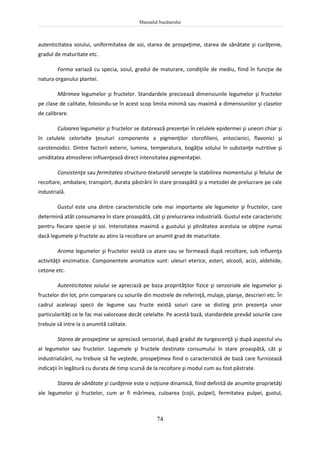 Manualul bucătarului
74
autenticitatea soiului, uniformitatea de soi, starea de prospeţime, starea de sănătate şi curăţenie,
gradul de maturitate etc.
Forma variază cu specia, soiul, gradul de maturare, condiţiile de mediu, fiind în funcţie de
natura organului plantei.
Mărimea legumelor şi fructelor. Standardele precizează dimensiunile legumelor şi fructelor
pe clase de calitate, folosindu-se în acest scop limita minimă sau maximă a dimensiunilor şi claselor
de calibrare.
Culoarea legumelor şi fructelor se datorează prezenţei în celulele epidermei şi uneori chiar şi
în celulele celorlalte ţesuturi componente a pigmenţilor clorofilieni, antocianici, flavonici şi
carotenoidici. Dintre factorii externi, lumina, temperatura, bogăţia solului în substanţe nutritive şi
umiditatea atmosferei influenţează direct intensitatea pigmentaţiei.
Consistenţa sau fermitatea structuro-texturală serveşte la stabilirea momentului şi felului de
recoltare, ambalare, transport, durata păstrării în stare proaspătă şi a metodei de prelucrare pe cale
industrială.
Gustul este una dintre caracteristicile cele mai importante ale legumelor şi fructelor, care
determină atât consumarea în stare proaspătă, cât şi prelucrarea industrială. Gustul este caracteristic
pentru fiecare specie şi soi. Intensitatea maximă a gustului şi plinătatea acestuia se obţine numai
dacă legumele şi fructele au atins la recoltare un anumit grad de maturitate.
Aroma legumelor şi fructelor există ca atare sau se formează după recoltare, sub influenţa
activităţii enzimatice. Componentele aromatice sunt: uleiuri eterice, esteri, alcooli, acizi, aldehide,
cetone etc.
Autenticitatea soiului se apreciază pe baza proprităţilor fizice şi senzoriale ale legumelor şi
fructelor din lot, prin comparare cu soiurile din mostrele de referinţă, mulaje, planşe, descrieri etc. În
cadrul aceleiaşi specii de legume sau fructe există soiuri care se disting prin prezenţa unor
particularităţi ce le fac mai valoroase decât celelalte. Pe acestă bază, standardele prevăd soiurile care
trebuie să intre la o anumită calitate.
Starea de prospeţime se apreciază senzorial, după gradul de turgescenţă şi după aspectul viu
al legumelor sau fructelor. Legumele şi fructele destinate consumului în stare proaspătă, cât şi
industrializării, nu trebuie să fie veştede, prospeţimea fiind o caracteristică de bază care furnizează
indicaţii în legătură cu durata de timp scursă de la recoltare şi modul cum au fost păstrate.
Starea de sănătate şi curăţenie este o noţiune dinamică, fiind definită de anumite proprietăţi
ale legumelor şi fructelor, cum ar fi mărimea, culoarea (cojii, pulpei), fermitatea pulpei, gustul,
 